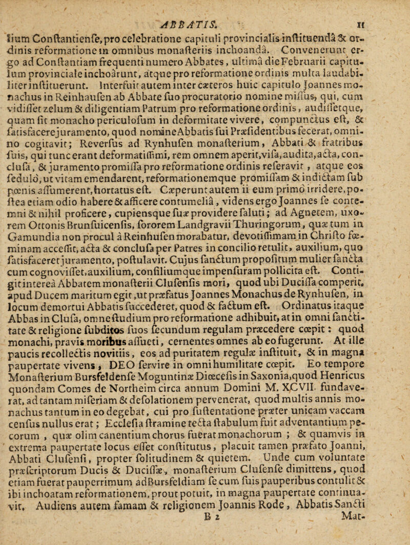 lium Conftantienfe,pro celebratione capituli provincialis mftitueuda^c or¬ dinis reformationem omnibus monafteriis inchoanda. Convenerunt er¬ go ad Conftantiam frequenti numero Abbates, ultima die Februarii capitu¬ lum provinciale inchoarunt, atque pro reformatione ordinis multa laudabi¬ liter inftituerunt. Interfuit autem inter ceteros huic capitulo Joannes mo¬ nachus inReinhaufenab Abbate fuo procuratorio nomine millus, qui, cum vidiflet zelum St diligentiam Patrum pro reformatione ordinis, audjfletq-ue* quam fit monacho periculofum in deformitate vivere, compunctus eft, Se fatisfacerejuramento,quod nomaneAbbads fui Praefidentibus fecerat, omni¬ no cogitavit ; Reverfus ad Rynhufen monafterium, Abbati St fratribus fuis, qui tuncerant deformatiffimi, rem omnem aperit,vifa, audita, ada, con» clufa, St juramento promiffa pro reformatione ordinis referavit , atque eos feduld, ut vitam emendarent, reformationemque promiffam St indidam fub poenis aflumerenf,hortatus eft. Caeperunt autem ii eum primo irridere,po- flea etiam odio habere Sc afficere contumelia, videns ergo Joannes fe conte¬ mni & nihil proficere, cupiensquefuaeproviderefaluti; ad Agnetem, uxo~ rem Ottonis Brunfuicenfis, fbrorem Landgravii Thuringorum, quae tum in Gamundia non procul a Reinftufen inorabatur, devotiftimam in Chrifto fe¬ minam accedit, ada St conclufa per Patres in concilio retulit, auxilium, quo fatisfaceret juramento, poftulavit. Cujus fandum propofitum mulier fanda cum cognoviffet, auxilium, confiliumqueimpenfuram pollicita eft. Conti¬ git interea Abbatem monafterii Clulenfis mori, quod ubi Duciffa comperit* apud Ducem maritum egit ,ut prrfatus Joannes Monachus de Rynhufen, in locum demortui Abbatis fuccederet, quod St fadum eft. Ordinatus itaque Abbas in Clufa, onmeftudium pro reformatione adhibuit, at in omni (aridi¬ tate Sc religione fubditos fuos fecundum regulam pnecedere coepit: quod monachi, pravis moribus affueti, cernentes omnes ab eo fugerunt. At ille paucis recoliedis novitiis, eos ad puritatem regulae inftituit, St in magna paupertate vivens , DEO fervire in omni humilitate coepit. Eo tempore Monafterium BursfeJdenfe Moguntinae Dioecefis in Saxonia,quod Henricus quondam Comes de Northeim circa annum Domini M. XCVII. fundave¬ rat, ad tantam miferiam St defolationem pervenerat, quod multis annis mo¬ nachus tantum in eo degebat, cui pro fuftentatione praeter unicam vaccam cenfus nullus erat; Ecclefia ftramine teda ftabulum fuit adventantium pe¬ corum , quae olim canentium chorus fuerat monachorum ; St quamvis in extrema paupertate locus efiet conftitutus, placuit tamen praefato Joanni, Abbati CJulenii, propter folitudinem St quietem. Unde cum voluntate praeferiptorum Ducis Sc Duciflaey monafterium Clufenfe dimittens, quod etiam fuerat pauperrimum adBursfeldiam fe cum fuis pauperibus contulitSc ibi inchoatam reformationem, prout potuit, in magna paupertate continua¬ vit, Audiens autem famam St religionem Joannis Rode, AbbatisSandi R 2 s Mac-