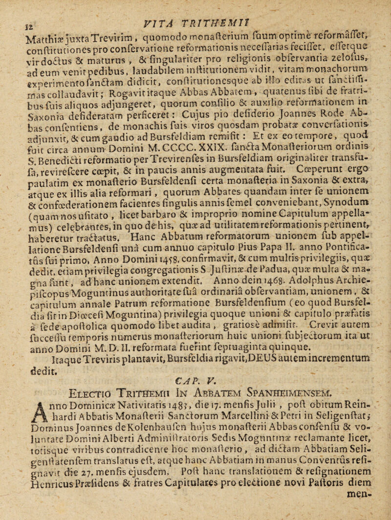 Matthiae juxtaTrevinm , quomodo menafrerium faum optime reformaiTer, confritutiones pro confervatione reformationis neceffarias feriffet, eiTetque virdo&us & maturos , Scfingulariter pro religionis obfervantia zelofus, ad eum venitpedibus, laudabilem infti-tmionem vidit, vitam monachorum ixnerimentofandam usdicit» coniiitutioncsque ab silo editas-'uc fanctnTi* irias collaudavit; Rogavit itaque Abbas Abbatem , quatenus libi de fratri¬ bus luis aliquos adjungeret, quorum confilio & auxilio- reformationem m Saxon ia detideratam perficeret: Cujus pio defiderio Joannes Rode Ab¬ bas confentiens, de monachis fuis viros quosdam probata? eonvcrfationis adjunxit, Sccum gaudio adBursfeldiam remifit: Et ex eo tempore, quod fuit circa annum Domini M.CCCC.XXIX. fanda Monafteriorum ordinis S# Benedidi reformatio per Trevirenfes in Bursfeldiam originaliter transfu- fa, revirefcere coepit, & in paucis annis augmentata fuit. Ceperunt ergo paulatim ex monafterio Bursfeldenfi certa monafreria inSaxonia & extra» atque ex iliis alia reformari, quorum Abbates quandam inter fe unionem &, confoederationem facientes fingulis annis femel conveniebant, Synodum (quam nos ufitato , licet barbaro Sc improprio nomine Capitulum appella¬ mus) eelebrautes,inquodehis, qua? ad utilitatemrefbrmationis pertinent» haberetur tranatus. Hanc Abbatum reformatorum unionem fub appel¬ latione Bursfeldenfi una cum annuo capitulo Pius Papa II. anno Pontifica¬ tus fui primo, Anno Domini iqyg. confirmavit, Sc cum multis privilegiis, quae dedit, etiam privilegia congregationis S Juftime de Padua, qua? multa Sc ma- gnafunt , ad hanc unionem extendit. Anno dein 1468. Adolphus Arxhie- piicopus Moguminusauthoritatefua ordinaria obfervantiam, unionem , Ss capitulum annale Patrum reformatione Bursfeldenfium (eo quod Bursfel- dia fit in Dioccefi Moguntina) privilegia quoque unioni & capitulo profatis a fedeapoftolica quomodo libet audita, gratiose admifit^ Crevit autem fhcceiTu (emporis numerus monaderiorum huic unioni fubjedotum. ita ut anno Domini M. D. II. reformata fuerint feptuaginta quinque. Itaque Treviris plantavit, Bursfeldia rigavit,DEUS autem incrementum dedit. CAP. V. Electio Trithemh In Abbatem Spanheimensem. Anno Dominica Nativitatis 148?, die 17. menfis Julii , poft obitum Rein- hardi Abbatis Monaflerii Sandorum MarcelliniSc Petri in Seligenftat? Dominus Joannes deKolenhaufen hujus monafrerii Abbas confenfu St vo¬ luntate Domini Alberti Adminillratoris Sedis Moguntina? reclamante licet, totisque viribus contradicente hoc monafrerio , ad didam Abbatiam Seli- gendarenfem translatus efr, atque hanc Abbatiam in manus Conventus refi- griavit die 27. menfis ejusdem. Poft hanc translationem & refignationem Henricus Praefidens & fratres Capitulares pro eledione novi Palloris diem mea-