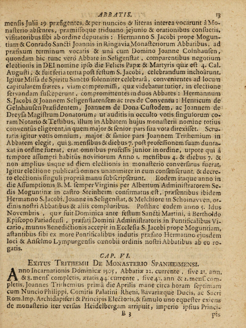 menfis Julii 29 praefigentes, Scper nuncios & literas interea vocarunt aMo. nafterio abfentes, pnrmifibque triduano jejunio & orationibus contuetis, vifitatoribuslibi abordine deputatis : Hermanno S. Jaeobi prope Mogun- tiam & ConradoSanfti Joannis in RingaviaMonafteriorum Abbatibus, ad praefixum terminum vocaris Sc una cum Domino Joanne Coinhaufen, quondam hic tunc vero Abbate in Seligendae, comparentibus negotium electionis in DEI nomine ipfo die Felicis Papae & Martyris qua? eft 4. Cah Augufti, & fuitferia tertiapoft feftumS. Jaeobi, celebrandum inchoarunt* Igi tur Mitia de Spiritu SanCto folenniter celebrata, convenientes ad locum capitularem fratres , viam compromifii, quae videbatur tutior, in eledtione fervandam fufeeperunt, compromittentes m duos Abbates : Hermannum S, Jaeobi & Joannem Seligenftatenfem ac tres de Conventu : Henricum de GelnhaufenPraefidentem, Joannem de Dona Cuftodem» ac Joannem de Dreyfa Magiftrum Donatorum,- ut auditis in occulto votjs fingulorum co- ramNotario&Teftibus, illum in Abbatem hujus monafterii nomine totius conventus eligerent,in quem major & fenior pars fua vota direxiffet. Scru¬ tatis igitur votis omnium, major & lanior pars Joannem Trithemium in Abbatem elegit, quig.menfibus&diebusy.poft profeftionemfuamdun ta¬ xat in ordine fuerat, erat omnibus■ profeflis junior in ordine, utpote qui a tempore afiumpti habitus novitiorum Anno 1. menfibus 4* & diebus 7, & non amplius usque ad diem eledionis in monafterio converfetus fuerat* Igitur eleCJione publicata omnes unanimiter in eum confenferunt, & decre¬ to ele&ionis finguli propria manu fubfcrjpferunt. Eodem itaque anno in die Affumptionis B. M. iemper Virginis per Albertum- Adminiftratotem Se¬ dis Moguntinae in caftro Steinheim confirmatus eft, pnefenribus ibidem Hermanno S.Jaeobi, joanne in Seligenftar, & Melchiore in Schoinavven, or¬ dinis noftri Abbatibus St aliis compluribus. Pofth^c eodem anno y Idus Novembris , qua? fuit Dominica ante feftum SanCti Martini, a BerthoElo EpifcopoPariadenfi , praefati Domini Adminiftratoris in Pontificalibus Vi¬ cario, munus Benedidionis accepit mEedefia S. Jaeobi prope Mogunriam, aftantibus fibi ex more Pontificalibus indutis praefato Hermanno ejusdem loci & Anfelmo Lympurgenfis coenobii ordinis noftri Abbatibus ab eo ro- gatis. V ~ CAP. Fh Exitus Trithemci De Monasterio Spanhe\mensi. Anno Incarnationis Dominicae 1507, Abbatiae 22. currente , five anu. &8.menf completis, itatis44;currente , five4*.ann 2.menficom¬ pletis, Jo-annes Tritbemius prima die Aprilis mane circa horam fcp tiniam cum NuncioPhilippi, Comitis Palatini Rheni, Bavarheque Ducis, ac Sacri Rom.Imp. Archidapiferi & Principis Electoris,& famulo uno equefter exiens de monafterio iter verfus Heidelbergam arripuit, imperio ipfius Princu- - -v _ ; l i - & l v pis