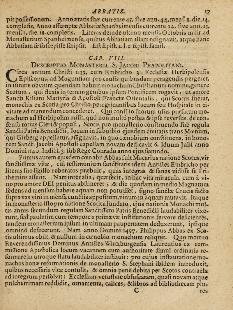 pitpofleflTionem. Anno itatis fuae currente 4f, five ann.44,menf .8» die» 14. compleris, Annoaflumptae AbbariaeSpariheirnenfis currente 24, five ann. 2j, menfi 2, die. 18- completis. Liceras deinde ultimo merdis Octobris mifir ad Monafterium Spanheimenfe, quibus Abbatiam illam refignavit, atque hanc Abbatiam fe fufcepifle fcripllr. Eft Epift. 1.1.1. Epift. famiL CAP. VIIL Descriptio .Monasterii S. Jacobi Peapolitani. irca annum Chrifti 1139, cum Embricho 31. Ecciefiae Herbipolenfis Vj Epifcopus, ad Moguntiam procaufis quibusdam peragendis pergeret, in itinere obvium quendam habuit monachumChriftianum nomine,genere Scotum * qui flexis in terram genibus ipfum Pontificem rogavit, ut amore Sandti Kiliani Martyris & Apoftoli Franciae Orientalis , qui Scotus fuerat, monachis ex Scoria pro Chrifto percgrinantibus locum feu Hofpitale in ci¬ vitate ad manendum concederet. Qni confido Tuorum ufus profatum mo¬ nachum ad Herbipolim mifir, quo' non multd poftea 8c ipfe reverfus, decon- fenfu totius Cleri 5f populi, Scotis pro monafterio conftruendo fub regula Sandti Patris Benedidii, iocum in fuburbio ejusdem civitatis trans Moenum, qui Girberg appellatur,afiignavit, in quocoenobium conftituens, inhono¬ rem Sandbi Jacobi Apoftoli capellam novam dedicavit 6. Iduum Julii anno Domini 1140. Indidi. 3. fub Rege Conrado anno ejusiecundo. Primus autem ejusdem coenobii Abbas fuit Macarius natione Scotus,vir fandiifiimae vitae, cui teftimoniutn fandiitatis idem Antiftes Embricho per literasfuo figillo roboratos praebuit, quas integras & fanas vidifle feTri- themius afferit. Nam inter alia, quae fecit, in hac vita miracula, cum a vi¬ no pro amore DEI penitus abftineret , & die quodam in medio Magnatum fedens ad menfam habere aquam non potuiflet, figno fandta? Crucis fadio fupra vas vini in menfa cundtis appofitum,vinum in aquam mutavit. Itaque in monafterio ifto pro natione Scotica fundato, ejus nationis Monachi mul¬ tis annis fecundum regulam Sandiiifimi Patris Benedidii laudabiliter vixe¬ runt, fed paulatim cum tempore a primaevae inftitutionis fervore deficientes, tandem monafterium ipfum in ultimam paupertatem deduxerunt, ipfique omnino defecerunt. Nam anno Domini 1497. Philippus Abbas ex Sco¬ tis ultimus obiit, & nullum in coenobio monachum reliquit. Quo mortuo Reverendifiimus Dominus Antiftes Wirtzburgenfis Laurentius ex com¬ mi flio ne Apoftolica locum vacantem cum authoritate fimul ordinaria re¬ formare in utroque ftatulaudabiliterinftituit: pro cujus inftaurationemo¬ nachos bonae reformationis de monafterio S. Stephani ibidem introduxit, quibus neceflaria vitae contulit, & omnia pene debita per Scotos contradis ad integrum perfolvit: Ecclefiam vetuftateobfufcatam, quafi novam atque pulcherrimam reddidit, ornamenta, calices, & libros ad bibliothecam plu- C res