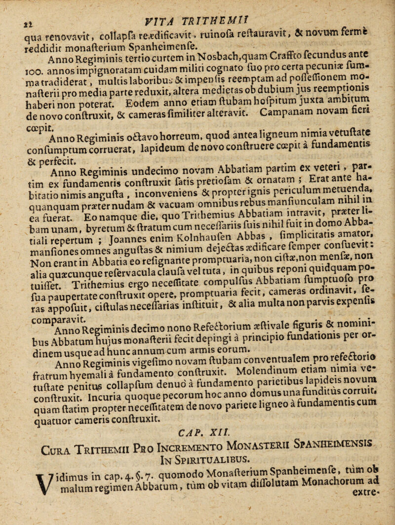 qua renovavit, collapfa reatdificavit. ruinofa restauravit, & novum Ferme reddidit monafterium Spanheimenfe. , Anno Regiminis tertio curtem inNosbach,quam Craftto iecundus ante ioo. annos impignoratam cuidam militi cognato iuo pro certa pecuniae sum¬ ma tradiderat , multis laboribus Scimpen fis reemptamad poileffionem mo- nafterii pro media parte reduxit, altera medietas ob dubium jus reempnonis haberi non poterat. Eodem anno etiam ftubam hofpitum juxta ambltu™ de novo conftruxit, & cameras fimiliter alteravit. Campanam novam heri CCCP'Anno Regiminis oftavo horreum, quod antea ligneum nimia vetuftate confumptum corruerat, lapideum de novo conftruere coepit a fundamentis perfecit * Anno Regiminis undecimo novam Abbatiam partim ex veteri, par- tim ex fundamentis conftruxit fatis pretiofam & ornatam ; Erat ante ha¬ bitatio nimis angufta , inconveniens & propter ignis penchlum metuenda, quanquam praeter nudam & vacuam omnibus rebus manfiuncu.am nihil n ea fuerat. Eo namque die. quo Trithetmus Abbatiam miravit, P«ter li¬ bam unam, byretum 6c ftratum cum necellarusfuis mhil ftait n domo Ab riali reoertum • Toannes enim Kolnhaufen Abbas , (implicitatis a * manfionesomnes anguftas& nimium dqeaassedificare femper confuevit; Non erant in Abbatia eo refignante promptuaria, non ciftte.non me: , alia ouxcunauerefervacula claufa vel tuta, in quibus reponi quidquam po- tuiffet Trithemius ergo neceflitate compulfus Abbatiam fumptuofo pro fua paupertateconftruxit opere, promptuaria fecit, cameras ordinavit, Ie¬ ras appofuit, ciftulas neceflarias inftituit, & alia multa non parvis expenfis C°m AnnoRegiminisdecimo nono Refettorium rcftivale; figuris & nomini¬ bus Abbatum hujus monafterii fecit depingi a principio fundationis per or- famXTi fundamento co»«ru*it. Molendinum «.am nim,a «- tuftate penitus collapfum denuda fundamento parietibus lapideis novura conftruxit. Incuria quoque pecor um hoc anno domus mia funditus corr ^ quam ftatim propter necerticatem de novo pariete ligneo a fundamentis cum quatuor cameris conftruxit. CAP. XII. Cura Trithemii Pho Incremento Monasterii Spanheimensis In Spiritualibus. t 7idimm in cao a. 6.7. quomodo Monafterium Spanheimenfe, tumob