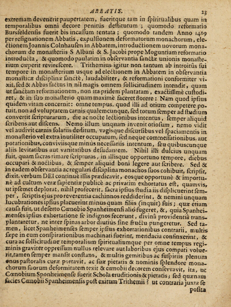 extremam devenerit paupertatem, fueritque tam m fpintualibus quam in temporalibus omni decore penitus deftitutum ; quomodo reformatio Bursfeldenfis fuerit bis incafium tentata ; quomodo tandem Anno 1469 per refignationem Abbatis, expulfionem deformatorum monachorum, ele- £tionem Joannis Colnhaufen in Abbatem,imrodudtionem novorum mona¬ chorum de monafteriis S Albani & S.Jacobi propeMoguntiam reformatio introducta , & quomodo paulatim in obfervantia fandhe unionis monafte- rium coeperit revirefcere. Trithemius igitur non tantum ab introitus fui tempore in monafterium usque ad electionem in Abbatem in obfervantia monadicae difciplinae fande, laudabiliter, & reformationi conformiter vi¬ xit, fed Sc Abbas factus in nil magis omnem follicirudinem intendit, quam ut fandam reformationem, non ita pridem plantatam, exadiflime cuftodi- iet , & in fuo monafter-io quam maxime faceret florere: Nam quod ipfius quidem vitam concernit: omne tempus, quod illi ad otium competere po¬ tuit, non ad voluptatem carnis qualemcunque, fed totum femper ad ftudiurri convertit fcripturarum, die ac node ledionibus intentus, femper aliquid fcribens aut difcens. Nemo illum unquam invenit otiofum , n.erno vidit vel audivit carnis folatiis deditum, vagisque difcurfibus vel fpaciamentis in xnonafterio vel extra inutiliter occupatum, fed neque commeffationibus, aut potationibus, conviviisque minus necefiariis intentum, feu qmbuscunque aliis levitatibus aut vanitatibus defudantem. Nihil illi dulcius unquam fuit, quamfacrasrimarefcripturas, in illisque opportuno tempore, diebus occupari &nodibus, & femper aliquid boni legere aut fcribere/ Sed 5c in eadem obfervantia ac regulari difciplina monachos fu os cohibuit, fcripfir^ dixit, verbum DEI continue illis praedicavit, eosque opportune Sc importul ne ad cultum verae fapientia?publice ac privarim exhortatus eft, quamvis, m ipfemet deplorat, nihil profecerit, facra ipfius fttidia iis difplieuerint fem¬ per , fcriptis ejus proreverentia cachinnos reddiderint, & nemini unquam lucubrationes ipfius placuerint minus quam filiis (inquit) fuis ; qux etiam caufa fuit, ut deferto Coenobio Spanheimenfi alio fugeret, &, quia Spanhei- menfesipfius exhortatione fe indignos fecerunt, divina providentia trans, plantaretur, ne inter fpinas arbor diutius fine frudu pungeretur. Sed ta¬ men, licetSpanheimenfes femper ipfius exhortationibus contrarii, multis fepe in eum eonfpirationibus machinati- fuerint, mendacia confinxerint, 6c cura ac folharudine temporalium fprrttualiumque per omne tempus regi¬ minis graviter opprefltam- nullus relevare aut laboribus ejus compati volue- f it,tamen femper manfit conflans, & multis gemitibus ac fufpiriis plenum enuspaftoralis curae portavit, ac fuae pietatis & nominis fplendore^mona¬ chorum fu orum deformitatem texit 6t coenobii decorem confervavit, ita, ut Coenobium Sponhcimenfe fuerit Schola eruditionis Sc pietatis,- fed quamam fodes Coenobii Spanheiraenfispoft exitum Trithemii ? ut contraria juxeafe pofiu