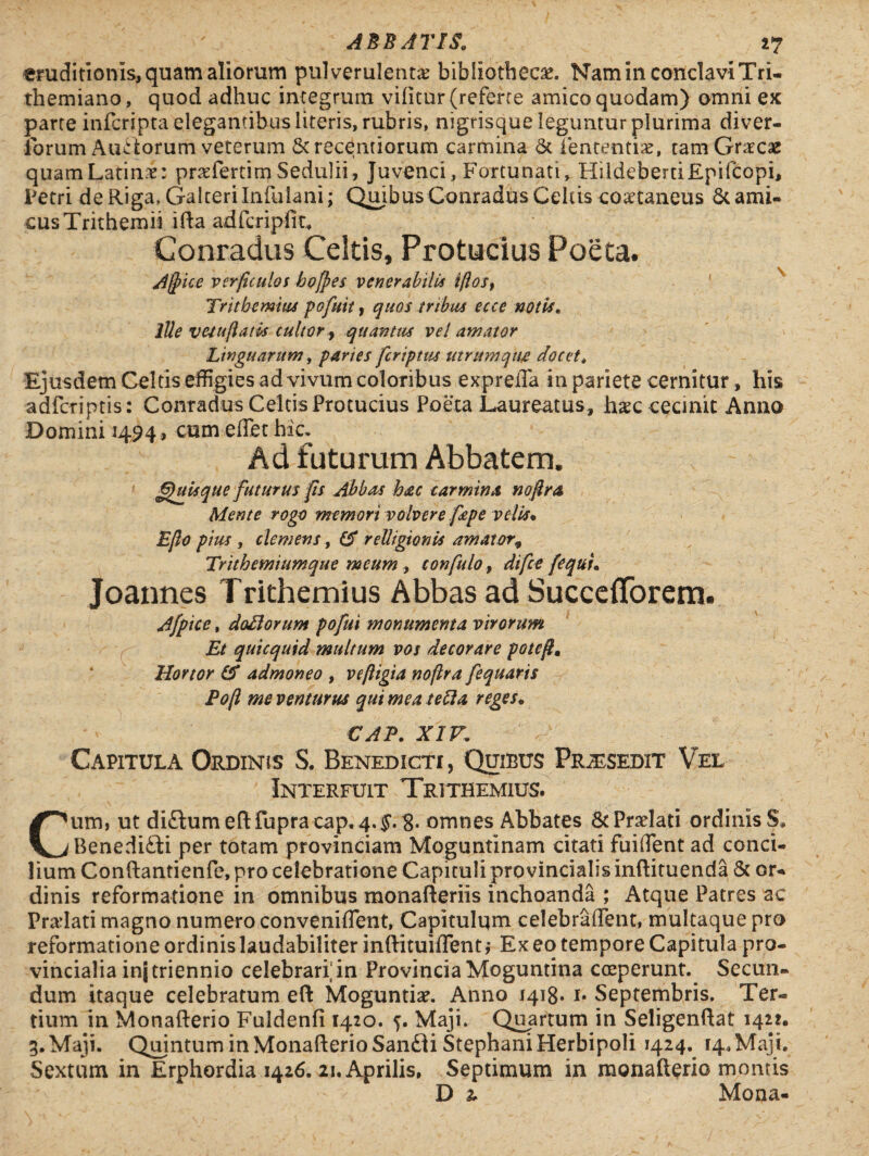 eruditionis, quam aliorum pulverulenta? bibliotheca?. Nam in conclavi Tri- themiano, quod adhuc integrum vifttur (referte amico quodam) omni ex parte infcripta elegantibus literis, rubris, nigrisque leguntur plurima diver- forum Ausiorum veterum &recentiorum carmina & lentendae, tam Graecae quamLatinae: praeferam Sedulii, Juvenci, Fortunati, HildeberdEpifcopi, Petri de Riga, Galterilnfulani; Qmbus Conradus Celas coaetaneus & ami¬ cus Trithemii ifta adfcripfit, Conradus Celtis, Protucius Poeta. A§ice verficulos bofpes venerabilis iftos, Trithemius pofuit, quos tribus ecce notis. Ille v esu flatis culter y quantus vel amator Linguarum, paries fcriptus utrum qtifi docet, Ejusdem Celtis effigies ad vivum coloribus e xp refla in pariete cernitur, his adfcriptis: Conradus Celtis Protucius Poeta Laureatus, haec cecinit Anno Domini 1494, cum eflet hic. Ad futurum Abbatem. Quisque futurus fis Abbas hac carmina noftra Mente rogo memori volvere fepe velis• Eflo pius , clemens, (A relligionis amator, Trithcmtumque meum , confido 9 difce fequi» Joannes Trithemius Abbas ad SuccefiTorem. Afptce, doLlorum pofui monumenta virorum Et quicquid multum vos decorare potef» Hortor & admoneo , veftigia noflra fequaris Pofl me venturus qui mea tefta reges. CAP. XIV. Capitula Ordinis S. Benedicti, Quibus Praesedit Vel Interfuit Trithemius. Cum, ut diftumeftfupra cap. 4. $. 8- omnes Abbates & Praelati ordinis S, Benedi&i per totam provinciam Moguntinam citati fuiflent ad conci¬ lium Co n flanti en fe, pro celebratione Capituli provincialis inftituenda & or¬ dinis reformatione in omnibus monafteriis inchoanda ; Atque Patres ac Pradati magno numero conveniflent, Capitulum celebraflent, multaque pro reformatione ordinis laudabiliter inftituiflent; Ex eo tempore Capitula pro¬ vincialia inj triennio celebrari'in Provincia Moguntina coeperunt. Secun¬ dum itaque celebratum eft Moguntiae. Anno 1418» i* Septembris. Ter¬ tium in Monafterio Fuldenfi 1420. 5. Maji. Quartum in Seligenflat 1421. 3. Maji. Quintum in Monafterio San£ii StephaniHerbipoli 1424. 14. Maji. Sextum in Erphordia 1426. 21. Aprilis, Septimum in monafterio montis D 2, Mona-