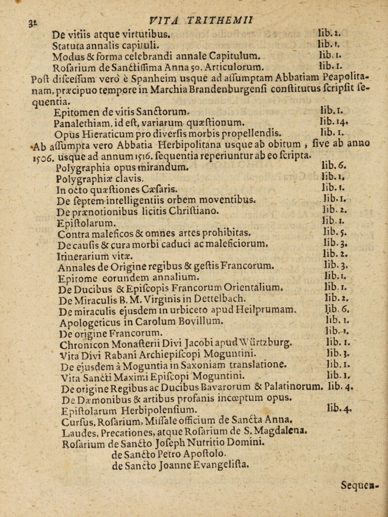 De vitiis atque virtutibus. Statuta annalis capituli. Modus & forma celebrandi annale Capitulum. Rofarium deSanfliflima Anna 50. Articulorum* lib. 2. Sib. t. libi, lib.i. Poft difcelfhm vero e Spanheim usque ad affumptam Abbatiam Peapolita- nam, pr^cipuo tempore in Marchia Brandenburgenfi conftitutus fcripfit fe- quentia. Epitomen de vitis Sanftorum. Panalethiam, id eft» variarum quaeftionum. Opiis Hieraticum pro diverfis morbis propellendis. *Ab affumpta vero Abbatia Herbipolitana usque ab obitum , if 06. usque ad annum lyi6. fequentia reperiuntur ab eo fcripta Polygraphia opus mirandum. Poiygraphi# clavis, In o£to quaeftiones Caefaris, De feptemintelligentiis orbem moventibus. De praenotionibus licitis Chriftiano. Epiftolarum. Contra maleficos & omnes artes prohibitas. De caulis Sc cura morbi caduci ac maleficiorum. Itinerarium vitae. Annales de Origine regibus & geftis Francorum. Epitome eorundem annalium. De Ducibus & Epifcopis Francorum Orientalium* De Miraculis B. M. Virginis in Dettelbach. De miraculis ejusdem snurbiceto apudHeilprumam. Apologeticus inCarolum Bovillum. De origine Francorum. Chromcon Monafterii Divi Jacobi apudWurtzburg. Vjta Divi Rabani Archiepifcopi Moguntini. De eiusdem a Moguntia in Saxoniam translatione. Vita Sandti Maximi Epifeopi Moguntini. De origine Regibus ac Ducibus Bavarorum & Palatinorum, lib. 4 De Daerrtombus & artibus profanis incoeptum opus. Epiftolarum Herbipolenfium. Curfus, Rofarium, Miffale officium de Sandta Anna. Laudes, Precationes, atque Rofarium de S.Magdalena Rofarium deSandio Jofeph Nutritio Domini, de Sandto Petro Apoftolo. de Sancto Joanne Evangelifta. lib. 1. lib. 14^ lib. 1. five ab anno lib. 6. lib.i* lib. i. lib.i. lib, 2. lib.i. lib. 5. lib. 3. lib. 2. lib. 3. lib.i. lib.i. lib. 2. l.ib.6* lib. 1. lib. 1. lib. 1. lib. b lib.i. lib. 1. lib. 4« Sequen