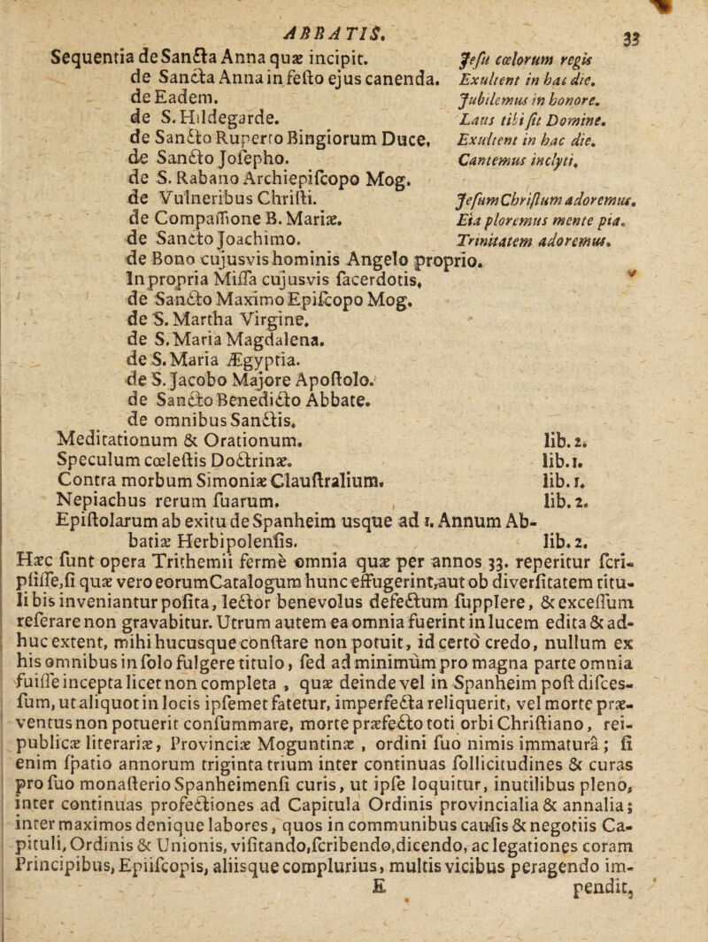 Jefu costorum regis Exultent in hac die. Jubilemus in honore. Laus tibi fu Domine. Exultent in hac die. Cantemus inclyti, Jcfttm Cbriflum adoremus. ploremus mente pia* Trinitatem adoremus* AERATIS. Sequentia deSanfta Anna quae incipit. de Sancta Anna in fefto ejus canenda, de Eadem, de S. Hildegarde. de Sandto Ruperro Bingiorum Duce, de Sandto Jofepho. de S. Rabano Archiepifcopo Mog. de Vulneribus Chrifli. de CompaiTione B. Mariae, de Sancto Joachimo. de Bono cujusvis hominis Angelo proprio. In propria Mifla cujusvis facerdotis, de San6to Maximo Epifcopo Mog, de 'S. Martha Virgine, de S.Maria Magdalena. de S. Maria iEgyptia. de S. Jacobo Majore Apoflolo. de Sancio Benedicto Abbate, de omnibus Sandtis, Meditationum 8c Orationum, Speculum cceleftis Dodtrinae, Contra morbum Simoniae Ciauftralium, Nepiachus rerum fuarum. Epiftolarum ab exitu de Spanheim usque ad i. Annum Ab¬ batia: Herbipolenfis. lib.2. Haec funt opera Trithemii ferme omnia quae per annos 33. reperitur feri* piiile,fi quae vero eorumCatalogum hunc effugerintraut ob diverfitatem ritu- libisinvenianturpofita,ledlor benevolus defedtum fupplere, ScexcefTum referare non gravabitur. Utrum autem ea omnia fuerint in lucem edita & ad¬ huc extent, mihi hucusque conflare non potuit, id certo credo, nullum ex his omnibus infolo fulgere titulo, fed ad minimum pro magna parte omnia fuiiTe incepta licet non completa , quae deindevel in Spanheim poft difees- fum, ut aliquot in locis ipfemet fatetur, imperfedta reliquerit, vel morte prae¬ ventus non potuerit confummare, morte praefedto toti orbi Chriftiano, rei- publicae literariae, Provinciae Moguntinae , ordini fuo nimis immatura ; fi enim (patio annorum triginta trium inter continuas follicitudines & curas pro fuo monafterioSpanheimenli curis, ut ipfe loquitur, inutilibus pleno, inter continuas profectiones ad Capitula Ordinis provincialia & annalia; inter maximos denique labores, quos in communibus caufis & negotiis Ca¬ pituli, Ordinis & Unionis, vifitando,fcribendo,dicendo, ac legationes coram Principibus, Epiifcopis, aliisque complurius, multis vicibus peragendo im- E pendit* lib. u lib. 1. lib.r, lib.2.