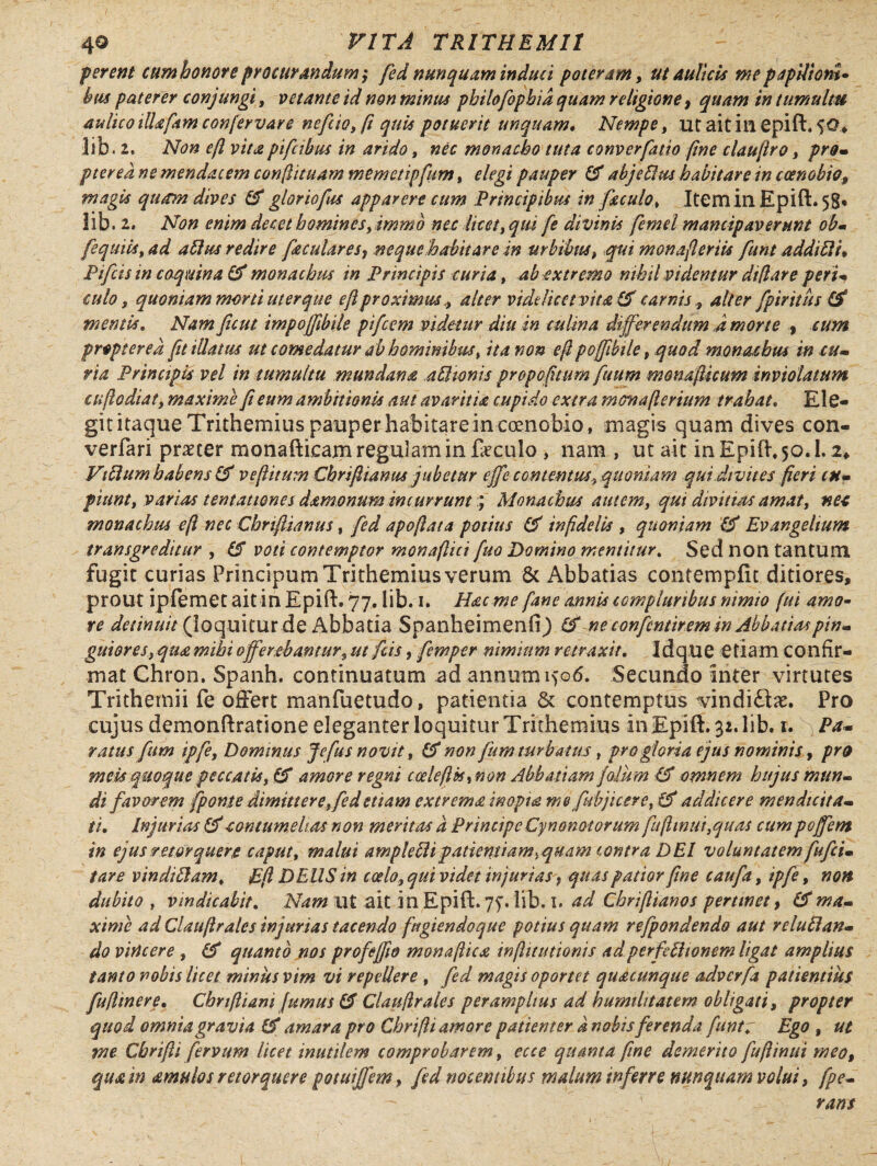 ferent cum honor e procurandum ,* fed nunquam induci poteram, ut aulicis me papUiom- bus paterer conjungi, vetante id non minus philo fophid quam religione 9 quam in tumultu aulico iUafam confervare nefiio, (i quis potuerit unquam* Nempe, ut ait ili epift. $0* lib. 2. Non efl vita pifcibus in arido, nec monacho tuta converfatio fine claufiro, pro- ptered ne mendae em confiituam memetipfum, elegi pauper (fi abjeHus habitare in coenobio9 magis quam dives (fi gloviofus apparere cum Principibus in foculo, Item in Epift» 58* lib, 2. Non enim decet homines, immo nec licet, qui fe divinis fcmel mancipaverunt ob- fequiis,ad alius redire faculares, neque habitare in urbibus, qui monafieriis funt addi51 i* Pifcisin coquina (fi monachus in Principis curia, ab extremo nihil videntur diflare peri culo, quoniam morti uter que efi proximus alter videlicet vita (fi carnis, alter fpiritus (fi mentis. Nam ficut impoffibile pifeem videtur diu in culina differendum J morte » cum propter ed fit illatus ut comedatur ab hominibus, ita non e fi pojfibtle, quod monachus in cu¬ ria Principis vel in tumultu mundana affitonis propofitum fuum monafiicum inviolatum cuflodiat, maxime fi eum ambitionis aut avaritia cupido extra monafterium trahat. Ele¬ git itaque Trithemius pauper habitarem coenobio, magis quam dives con- verfari praeter monafticam regulam in faeculo , nam , ut ait in Epift, 50.1. Villum habens (fi vefiitum Chrifii anus jubetur effe contentus, quoniam qui divites fieri cu- fiunt, varias tentattones damonum incurrunt; Monachus autem, qui divitias amat, neo monachus e fi nec Chriftianus, fed apofiata potius (fi infidelis , quoniam (fi Evangeltum transgreditur , (di voti contemptor monafiici fuo Domino mentitur. Sed non tantum fugit curias Principum Trithemius verum 8c Abbatias contempfit ditiores, prout ipfemet ait in Epift. 77. lib. 1. Hac me [ane annis compluribus nimio fui amo¬ re detinuit (loquitur de Abbatia Spanheimenfij (fi ne confcntirem in Abbatiaspin¬ guiores, qua mihi offerebantur, ut ficis, fiemper nimium retraxit. Idque etiam confir¬ mat Chron. Spanh. continuatum ^d annum iyo6. Secundo inter virtutes Trithemii fe offert manfuetudo, patientia & contemptus vindi&x. Pro cujus demonftratione eleganter loquitur Trithemius In Epift. 32. lib. 1.s Pa¬ ratus fium ipfie. Dominus Jefus novit, (fi non fiim turbatus, pro gloria ejus nominis, pro meis quoque peccatis, (fi amore regni toelefUu non Abbatiam fiolum (fi omnem hujus mun¬ di favorem fponse dimittere, fed etiam extrema inopia me [abjicere, (fi addicere mendicita¬ ti. Injurias (ficontumelias non meritas d PrincipeCynonotorum fufhnut,quas cumpoffem in ejus retorquere caput, malui ample Eli p attenti amyquam lontra DEI voluntatem fufei- tare vindiftam, E fi DEUS in coelo, qui videt injurias f quas patior fine caufia, ipfie, non dubito , vindicabit. Nam ut ait in Epift. 77. lib. 1, ad Cbriftianos pertinet > (fima¬ xime ad Clauftrales injurias tacendo fugiendo que potius quam refpondendo aut relufian- do vincere , (fi quanto nos profeffw monafiica infiitutionis adperfeftionem ligat amplius tanto nobis licet minus vim vi repellere , fed magis oportet quacunque adverfia patientius fufltnere. Chnfliam fumus (fi Claufirales peramplius ad humilitatem obligati, propter quod omnia gravia (fi amara pro Chrifii amore patienter d nobis ferenda funtr Ego , ut me Chrifii fervum licet inutilem comprobarem, ecce quanta fine demerito fuftinui meo, qua in amulos retorquere potuiffem, fed nocentibus malum inferre nunquam volui, fpe- rans