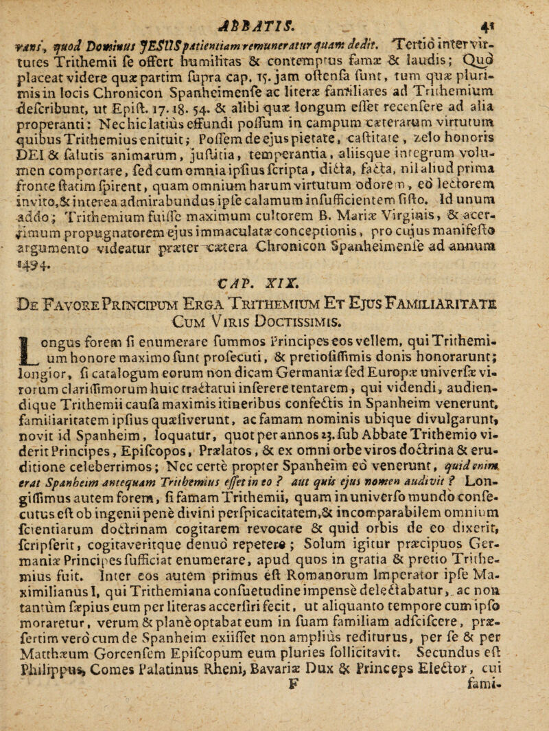 ASSATIS. _ 4* TdVf\ quod Dominus JESUSpatientiam remuneratur quam dedit. Tertio in ter vir¬ tutes Trithemii fe offert humilitas & contemptas fam# 6c laudis; Qud placeat videre qu#partim fupra Cap, 15. jam oftenfa Funt, tum qu# pluri- misin locis Chronicon Spanheimenfe ac liter# farrtiliares ad Trithemium defcribunt, ut Epift. 17.18* 54- & alibi quae longum effet recenfere ad alia properanti : Nec hic latius effundi poffum in campum exterarum virtutum quibus Trithemiusenituit,* Poffem de ejus pietate, caftitate , zelo honoris DEI 5c falutis animarum, jufiitia, temperantia, aliisque integrum volu¬ men comportare, fe d cum omni a i piius feri pta, di&a, faCta» nii aliud prima fronte ftatimlpirent» quam omnium harum virtutum odorem, ed lectorem invito,&interea admirabundus ipfecalamum infulcientem fifto. id unum addo; Trithemiumfuiffe maximum cultorem B. Mari# Virginis, St acer¬ rimum propugnatorem ejus immaculata; conceptionis , pro cujus manifeffeo argumento videatur pmer c#tera Chronicon Spanheimenfe ad annum «424- VAV. xir. De Favore Frincipum Erga Trithemium Et Ejus Familiaritate Cum Viris Doctissimis. Longus forem fi enumerare fummos Principes eos vellem, quiTrithemi- um honore maximo funt profecuti, & pretiofiffvmis donis honorarunt; longior, fi catalogum eorum non dicam Germani# fed Europ# tmiverfe vi- rorum clariifimorumhuic rra^fatui inftreretentarem, qui videndi, audien- dique Trithemiicaufa maximis itineribus confe&is in Spanheim venerunt, familiaritatem ipfius qualiverunt, ac Famam nominis ubique divulgarunt, novit id Spanheim, loquatur, quot per annos ly fub Abbate Trithemio vi¬ derit Principes, Epifcopos, Praelatos, & ex omni orbe viros do£irina & eru¬ ditione celeberrimos; Nec certe propter Spanheim ed venerum, quid enim erat Spanheim antequam Tnthemius effet in eo ? aut quis ejus nomen audivit ? Lon- giflimus autem forem, fi famam Trithemii, quam in univerfo mundo confe- cutuseft ob ingenii pene divini perfpicacitatem,6t incomparabilem omnium fcientiarum doctrinam cogitarem revocare 6c quid orbis de eo dixerit, fcripferit, cogitaveritque denuo repetere; Solum igitur praecipuos Ger¬ mani# Principesfufficiat enumerare, apud quos in gratia 5c pretio Trithe- mius fuit. Inter eos autem primus eft Romanorum Imperator ipfe Ma- ximilianusl, qui Trithemiana confuetudine impense dekClabatur, ac non tantum f#pius eum per literas accerfiri fecit, ut aliquanto tempore cum ipfo moraretur, verum & plane optabat eum in fuam familiam adfcifccre, pr#- fertimverdeumde Spanheim exiiffet non amplius rediturus, per fe & per Matth#um Gorcenfem Epifcopum eum pluries follicitavit. Secundus efi Philippus, Comes Palatinus Rheni, Bavari# Dux & Princeps Eledor, cui F fami-