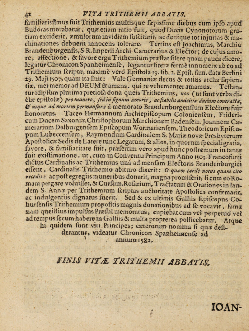 4^ VITA TR1THEMH ABB ATIS, familiarisfimus fuit Trithemius multisque fepisfime diebus cum ipfo apud Budoras morabatur» quae etiam ratio fuit, quod Ducis Cynonotorurn gra¬ tiam exciderit, imulorum invidiam fulcitarit, ac denique tot injurias & ma¬ chinationes debuerit innocens tolerare. Tertius eft Joaehimus, Marchio Brandenburgenfis, $ R. Imperii Arehi Camerarius & Eleftor; de cujus amo¬ re , affectione*, & favore erga Trithemium prxilai f lere quam pauca dicere* legatur Chronicon Spanheimenfe, legantur liter# fer me innumerae-ab eo ad Trithemium feript#, maxime vero' Epiftola 19. lib, 2, Epift. fam.dataBerhni 29. Maji 1507, quam ita finit: Vale Germania decus & totius archa lapien¬ ti#, rmei memor ad DEUM 6e amans» qui te vehementer amamus, Teftan- turidipfumplurimapreciofa dona queis Trithemius, non (ut fune verba di¬ dat epi(tolx) pro munere y fcdinftgnum amoris, ac (labilis amisit ia-dudum contraffa, 0 usque ad mortem permmfura a memorato Brandenburgenfmm E ledo re fuit honoratus. Taceo Hermannum Archiepifcopum Colonienfem, Frideri- cum Ducem Saxoni^Chriiiophorum Marchionem Badenfem, Joannem Ca¬ merariumDalburgeniem Epifcopum Wormadenfem,Theodoricum Epifco* pum Lubeccenfem, Raymundum Cardinalem S, Mariarnov# Presbyterum Apoftolic# Sedis de Latere tunc Legatum, & alios, in quorum fpedahgratia* favore, Sc familiaritate fuit, praffertim vero apud hunc poffremum in.-tanta fuit exiff imatione, ut, eum in Conventu Principum Anno 150$. Francorum didus Cardinalis ac Trithemius una admenfam Electoris Brandenbtir-ici effent, Cardinalis Trichemio abituro dixerit: O quam tarde notus 'qu-amtit* recedis : ae poft egregiis muneribus donarit, magnapromiferit, fi cum eo Ro¬ mam pergare voluiiffec, & Curium,Rofarium, Tractatum & Orationes in lau¬ dem S. Amx per Trithemium (criptas andoritate Apoftoliea confirmari^ ac indulgentiis dignatus fuerit. Sed & ex ultimis Galli is Epilcopus Coi hurfenfisTrithemium propofitis magnis donationibus ad fe vocavit, fama nam queiliiusimpullus Praefui memoratus, cupiebat cum vel perpetuo vel ad tempus fecum habere in Galliis & multa propterea pollicebatur Atoue hi quidem fum viri Principes; clerorum nomina fi qu* de(L * derantur, videatur Chronicon Spanheimenfe ad ^ , anriumi5g.2» FINIS VITM. TRIThEMII ABBATES, A 1 1 ; ' . IOAN-