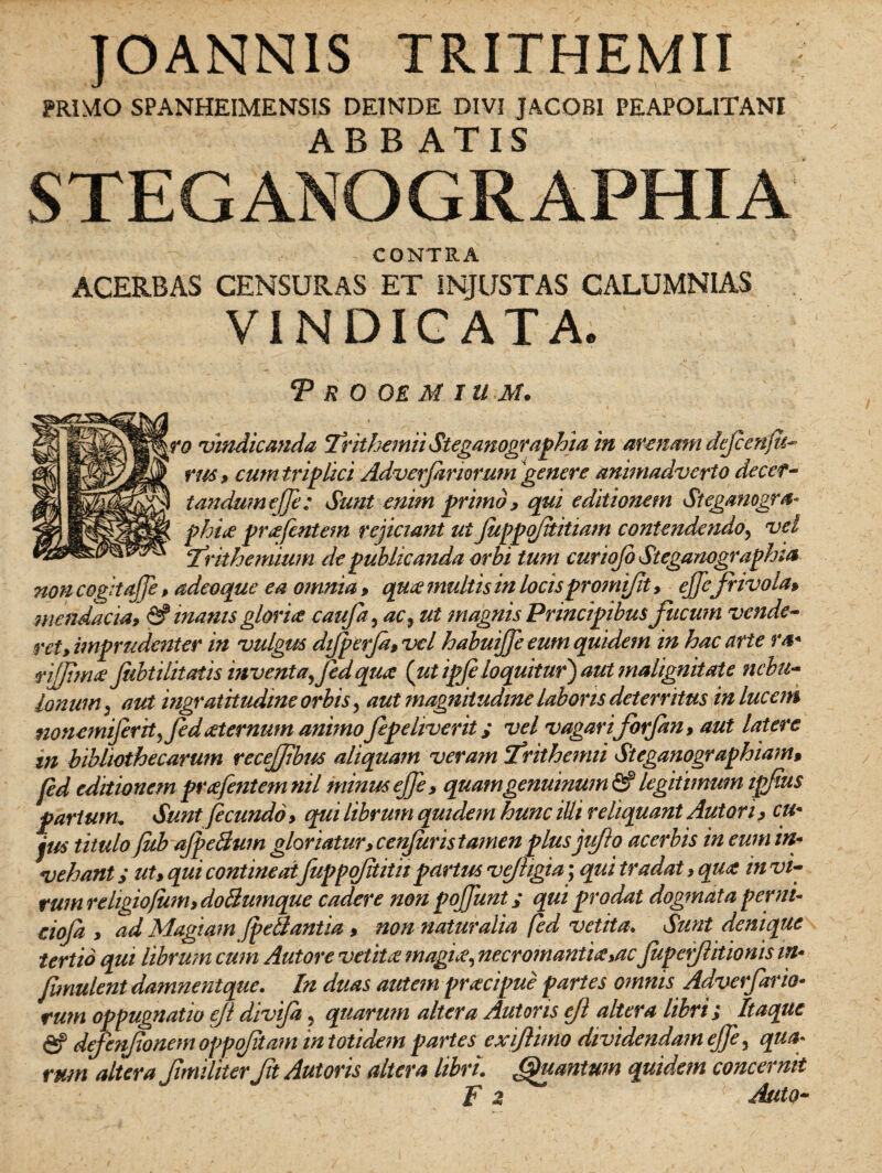 JOANNIS TRITHEMII PRIMO SPANHEIMENSIS DEINDE DIVI JACOBI PEAPOL1TANI STEG ANOGR APHIA CONTRA ACERBAS CENSURAS ET INJUSTAS CALUMNIAS VINDICATA. ..v < .‘V. ■ ■ N T R O OE M IUM. ||f vindicanda Trithemii Steganographia in arenam defeenju- fld rus , cum triplici Adverjariorum genere animadverto decer- tandumeffe: Sunt enim primo , qui editionem Steganogra- *jsk phia pr a jentem rejiciant ui JuppqJititiam contendendo, vel ^ferithemium de publicanda orbi tum curiojo Steganographia non cogitajje, adeoque ea omnia , qua? multis in locispromijlt , ejfefrivola, mendacia9 & inanis glorite caufa, ac.9 ut magnis Principibus fucum vende¬ ret, imprudenter in vulgus dijperjd, vel habuijfe eum quidem in hac arte ra* rijfima fiibtilitatis inventa fed qua (ut ipfeloquitur) aut malignitate nebu¬ lonum, aut ingratitudine orbis, aut magnitudine laboris deterritus in lucem nonemiferitfedaternum animo fepeliverit > vel vagari forfan, aut latere in bibliothecarum recejfbus aliquam veram ftrithemii Steganographiam* fed editionem prafentemnil minus ejfe, quam genuinum & legitimum ipfius partum. Sunt fecundo, qiii librum quidem hunc illi reliquant Aut ori, cu¬ jus titulo fecb aJpeBum gloriatur, cenjuris tamenplus jufto acerbis in eum in¬ vehant ut, qui contineat fuppq/ititiipartus vejhgia; qui tradat, qua in vi- tum rehgiojum, doliumque cadere non pojjimt; qui prodat dogmata per ni- cioja , ad Magiam (pellantia, nonnaturalia fed vetita. Sunt denique tertio qui librum cum Autore vetita? magne, necr ornantia yac Jupefeitionis in• Jimulent damnentque. In duas autem pracipue partes omnis Adverfario- rum oppugnatio efe divifa, quarum altera Autoris ejl altera libri; Itaque fif defenfonem opp fetam in totidem partes exiftimo dividendam ejfe, qua* rum altera (imiliter fit Autoris altera libri. (Quantum quidem concernit