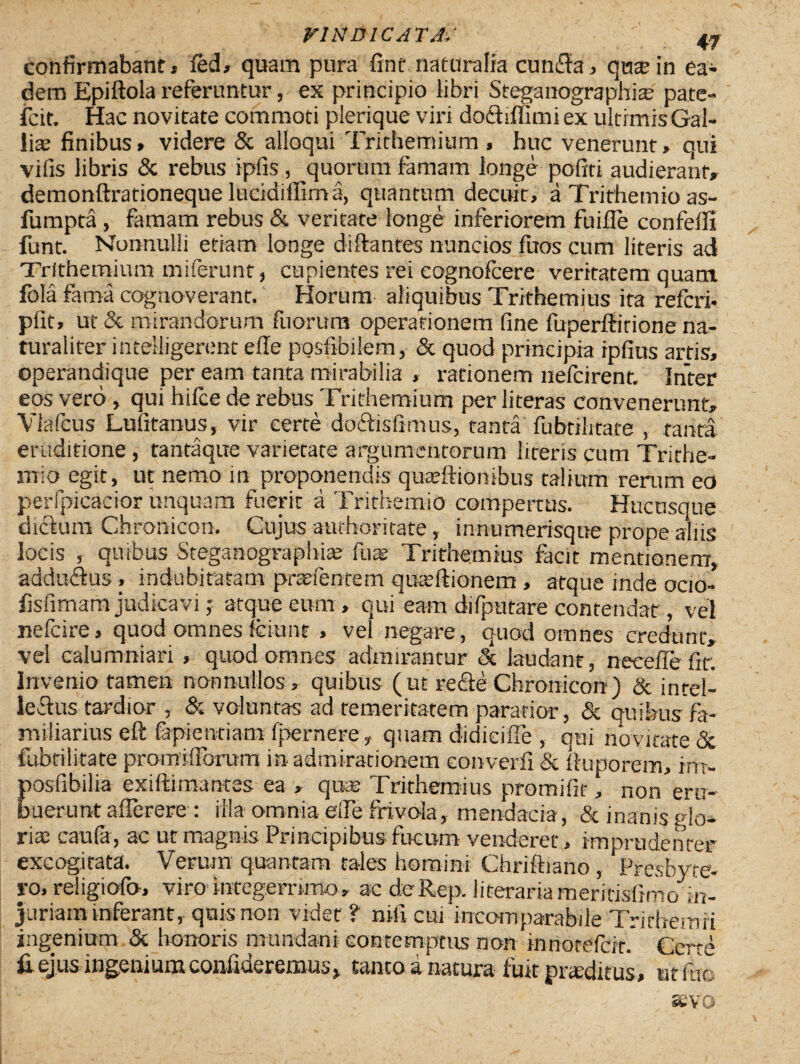 confirmabant* led» quam pura fint naturalia cun£fa, qnte in ea¬ dem Epiftola referuntur, ex principio libri Steganographite pate¬ scit. Hac novitate commoti plerique viri dofhffimi ex ultimis Gal- lise finibus» videre & alloqui Trithemium , huc venerunt, qui vifis libris & rebus ipfis , quorum famam longe pofiti audierant» demonftrationeque lucidiilima, quantum decuit, a Trithemio as- fumpta , famam rebus & veritate longe inferiorem fu i fle confeffi funt. Nonnulli etiam longe di flantes nuncios fuos cum literis ad Trithemium miferunt, cupientes rei cognofcere veritatem quam fola fama cognoverant. Horum aliquibus Trithemius ita referi* pfit, ut & mirandorum fuorum operationem fine fuperftirione na¬ turaliter intelligerent elle posfibilem, & quod principia ipfius artis, operandique per eam tanta mirabilia , rationem nefeirent. Inter eos vero, qui hifce de rebus Trithemium per literas convenerunt» Vlafcus Lufitanus, vir certe doAisfimus, tanta fubtilitate , tanta eruditione , tantaque varietate argumentorum literis cum Trithe¬ mio egit, ut nemo in proponendis quarffionibus talium rerum eo perfpicacior unquam fuerit a Trithemio compertus. Hucusque diclum Chronico». Cujus authoritate, innumerisque prope aliis locis , quibus Steganograpliia? fnae Trithemius facit mentionem, addudius , indubitatam prasfentem qixeftionem, atque inde ocio- fisfimam judica vi,• atque eum» qui eam difputare contendat, vel nefeire, quod omnes fciunt , vel negare, quod omnes credunt» vel calumniari , quod omnes admirantur & laudant, neceflefir. Invenio tamen nonnullos» quibus (ut re£te Chronicon) & intel¬ lectus tardior , & voluntas ad temeritatem paratior, & quibus fa¬ miliarius eft fapientiam fper ne re, quam didiciile , qui novitate & fubtilitate promifibrum in admirationem converfi & fluporem, irrr- posfibilia exiftimantes ea » qlke Trithemius promifir, non eru¬ buerunt aflerere : ilia omnia effe frivola, mendacia, & inanis glo¬ riae caufa, ac ut magnis Principibus fucum venderet, imprudenter excogitata. Verum quantam tales homini Chriftiano , Presbyre- ro, religiofo, viro integerrimo» ac deRep. jiterariameritisiimo in¬ juriam inferant, quis non videt? nili cui incomparabile Tr i tbemri ingenium & honoris mundani contemptus non innotefeit* Certe fi ejus ingenium confideremus, tanto a natura fuit proditus, ut fac SEVO