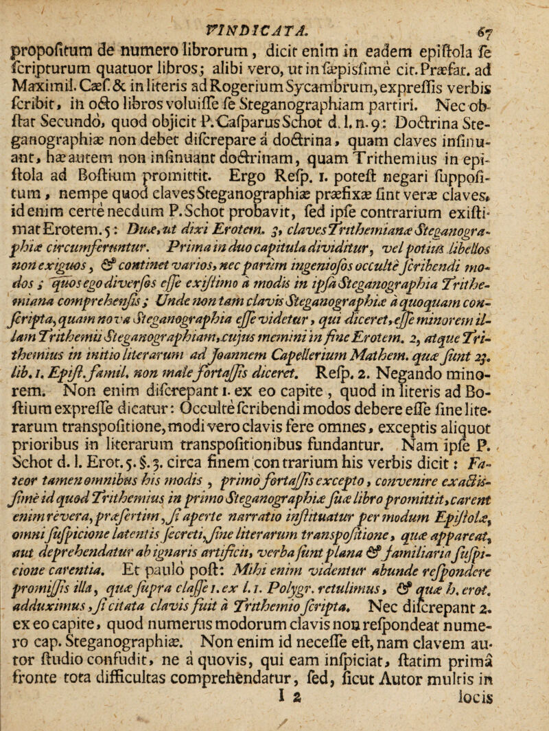 / ' , — ; VINDICATA. #7 propofitum de numero librorum, dicit enim in eadem epiftola le fcripturum quatuor libros; alibi vero, utinfopislime cir.Prxfar. ad Maximil.Caef & in lireris adRogeriumSycambrutn, exprellis verbis fcribir, in odo libros voluifle fe Sreganographiam partiri. Nec ob- ftar Secundo, quod objicit P. Calpar usSchot d.l.n.9: Dodrina Ste¬ ga rtographia: non debet difcrepare a dodrina , quam claves infinu- ant, ha?autem non infinuant dodrinam, quam Trithemius in epi- ftola ad Boftium promittit. Ergo Refp. 1. potefl: negari fuppofi- tum, nempe quod clavesSteganographiae praefixae fint verx claves* id enim certe necdum P.Schot probavit, fed iple contrarium exifti- matErotem. 5: Du<e>nt dixi Erotem. 3, clavesTnthemianxStepanogra- phi<e circumferuntur. Prima in duo capitula dividitur, vel potius libellos non exiguos, & continet varios, nec parum ingeniojbs occulte Jcrihendi mo¬ dos ; fidos ego diverjes ejje exiflimo a modis in ipJaSteganographia Erithe- miana comprehenjls; UndenontamclavisSteganographice aquoquamcon- Jcripta, quam nova Stegamgraphia ejfe videtur, qui dicer et, ejfe minorem il¬ lam ErithemiiSteganographiam,cujm memini in fine Erotem. 2, atque Eri- themius in initio liter arum ad joannem Capellerium Mathem. qucejimt 23. lib, /. Epijl.famil. non mate fortajjis diceret. Refp. 2. Negando mino¬ rem. Non enim diferepant 1. ex eo capite , quod in literis ad Bo- ftiumexprelle dicatur: Occulte feribendi modos debere elle fine lite- rarum transpofitione,modi vero clavis fere omnes, exceptis aliquot prioribus in literarum transpofitionibus fundantur. Nam ipfe P. Schot d. 1. Erot. 5. §. 3. circa finem con trarium his verbis dicit: Fa¬ teor tamen omnibus his modis , primofortajjis excepto, convenire exaSk- fmeidquodErithemius in primo Stegamgraphia;jii<elibropromittit,carent enimrevera,prafertim ,Ji aperte narratio infiituatur per modum Epijlolre, ' omniJuJpicione latentis Jecreti,f ne literarum transpofitione, qu<e appareat, aut deprehendatur ab ignaris artificii, verba jimt plana ^familiariaJuJpi¬ cione carentia. Et paulo poft: Mihi enim videntur abunde refpondere promiffis illa, qtuefupra clajfie t.ex l. /. Polygr. retulimus, & qua h, erot. adduximus,Ji citata clavis fuit a Enthemioferipta. Nec diicrepant 2. ex eo capite, quod numerus modorum clavis non relpondeat nume¬ ro cap. Steganographix. Non enim id necefie eft, nam elavem au- tor ftudio confudit, ne a quovis, qui eam inlpiciat, ftatim prima fronte tota difficultas comprehendatur, fed, ficut Autor multis in