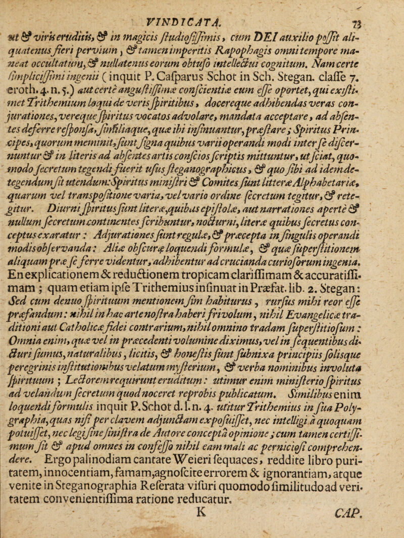 viris eruditis, fi? in magicis ftudiqjjjjimis, cum DEI auxilio pjfit ali¬ quatenusJieri pervium} & tamen imperitis Rapophagis omni tempore ma- neat occultatum,& nullatenus eorum obtujb mtelleBui cognitum. Nam certe (implicijfimiingenii (inquit P„ Cafparus Schot in Sch. Stegaru clafle 7. eroth. 4.0.5.) aut certe angufhjjhna conficientia eum ejfe oportet,qui exiflu met Trithemium loqui de verisfiintibus, docereque adhibendas veras con¬ jurationes, verequejpiritus vocatos advolare, mandata acceptare, ad ab/en¬ tes deferre rfionfi,Jinfiliaque, qua ibi infimi antur, prafia re ; Spiritus Prin- cipes, quorum meminit,funtjigna quibus varii operandi modi interfi djfcer- nuntur fi? in literis ad abfentes artis confiios firiptis mittuntur, ut fciat, quo* modo jecretum tegendi fuerit ufusfieganographkus, & quofibi ad idemde¬ tegendumjit utendum:Spiritus minijlri fi? Comitesfimt littera Alphabetaria, quarum vel transpqjitione varia, vel vario ordine (ecretum tegitur, & rete¬ gitur. Diurmf intusfimt liter#,quibas epiflola, aut narrationes aperte fi? nullum fi cretum continente sfcrihuntur, noBurm, litera quibusfecretus con¬ ceptus exaratur : Adjurationes fimt regula, fi? praeopta in Jingulis operandi modis objtrvanda: Alia obfcurq loquendi formula, & qua juperfitionem aliquam prafiferre videntur, adhibentur ad crucianda curioforum ingenia. Enexplicationem&reduftionemtropicamclarjflimam&accuratiffi- mam ; quam etiamipfeTrithemiusinfinuatinPradat.iib. 2. Stegan: Sed cum denuo fiirituum mentionem fm habiturus , rurjus mihi reor ejfe prafandum: nihil in hac arte no ftra haberi frivolum, nihil Evangelica tra¬ ditioni aut Catholicafidei contrarium, nihil omnino tradam fuperjlitiojum ; Omnia enim, qua vel in pracedenti volumine diximus, vel in fequentibus di- Bunfumus, naturalibus, licitis, fi? honefisfimt jubnixa principiisfilis que peregrinis injitutiombus velatum myjhrium, & verba nominibus involuta Jpir ituum ; LeB oremrequirunt eruditum: utimur enim minifier iofpir itus ad velandumfe cretum quod noceret reprobis publicatum♦ Similibus enim loqueiidiformidis inquit P.Schot d. 1. n. 4. utitur Trithemius in fuaPoly- graphia,quas nifi per elavem adjunBamexpoJuiJfet, nec intelligi a quoquam potuijfet, nec legifinefiniftra de Antore concepta opinione y cum tamen certiffi- muni fit fi? apud omnes in coiifejfi nihil eam mali ac perniciqfi comprehen• dere. Ergo palinodiam cantate Weierifequaces, reddite libro puri¬ tatem, innocentiam, famam,agnofeite errorem & ignorantiam, atque venite inSteganographia Referata vifuri quomodo fimilitudoad veri¬ tatem convenientiflima ratione reducatur, -  - K CAP.