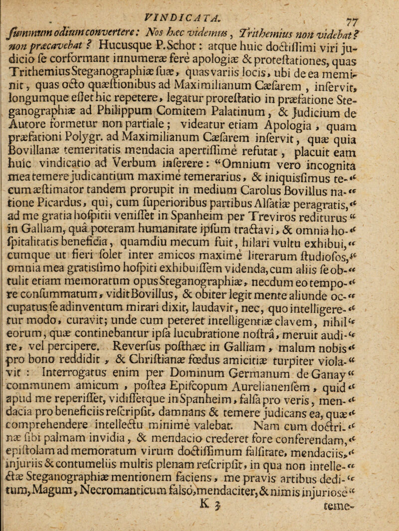 JUmmtm odium convertere: Nos hcc videmus, Trithemius non videbat? non praecavebat ? Hucusque P.Schot: atque huic do&illimi viri ju¬ dicio fe corformant innumera fere apologiae & proteftationes, quas TrithetninsSteganographiasfua:, quasvariis locis, ubi deea memi¬ nit, quas octo quasftionibus ad Maximilianum Caelarem , infervit, longumqueefiethic repetere, legaturproteftatio inpraiatione Ste- ganographia; ad Philippum Comitem Palatinum, & judicium de Autore formetur non partiale; videatur etiam Apologia , quam praefationi Polygr. ad Maximilianum Calarem infervit, qua quia Bovillana temeritatis mendacia apertiffime refutat, placuit eam huic vindicatio ad Verbum inferere: “Omnium vero incognita mea temere judicantium maxime temerarius, & iniquisfimus te-‘‘ eumaftimator tandem prorupit in medium Carolus Bovillus na-« tionePicardus, qui, cum fuperioribus partibus Alfatia peragratis,‘c ad me gratia hofpitii veniflet in Spanheim per Treviros rediturus “ in Galliam, qua poteram humanitate ipfum traftavi, & omniafio-* fpitalitatisbeneficia, quamdiu mecum fuit, hilari vultu exhibui,« cumque ut fieri foler inter amicos maxime literarum ftudiofos,*' omnia mea gratisiimo hofpiti exhibuiffem videnda, cum aliis feob-« tulit etiam memoratum opusSteganographia?, necdum eotempo-,c re conlummatum, vidit Bovillus, & obiter legit mente aliunde oc-« cupatusfeadinventum mirari dixit, laudavit, nec, quo intelligere-<c tur modo, curavit; unde cum peteretintelligentite elavem, nihiICe eorum, qute continebantur ipfa lucubratione noitra, meruit audi-‘< re, vel percipere. Reverfus pofthaec in Galliam, malum nobis,c pro bono reddidit , & Chriftiante foedus amicitiae turpiter viola-“ vit : Interrogatus enim per Dominum Germanum de Ganay “ communem amicum , poftea Epifcopum Aurelianenfem, quid‘e apud me reperiffet, vidiffetque inSpanheim, falfa pro veris, men- «*• dacia pro beneficiis refcripfit, damnans & temere judicans ea, qua; comprehendere intellectu minime valebat. Nara cum doftri.«' nae libi palmam invidia, & mendacio crederet fore conferendam/' epistolam ad memoratum virum doftiffimum falfitate, mendaciis,‘‘ injuriis & contumeliis multis plenam refcripfit, in qua non intelle- S.x Steganographiaementionem faciens, me pravis artibus dedi-‘c tum, Magum , Necromanticum falsd,mendaciter, & nimis injuriose “ K 3 terne-