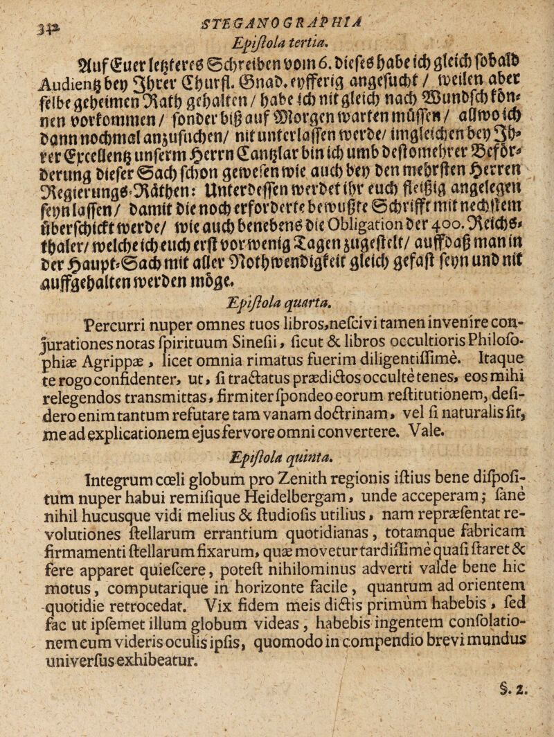 Epifttola tertia. t»uf(£uer [eijfms ©cbreibm bom 6. bicft 6babe tcb g(ri<b fobatb Audieng bfi; Sfictv fffrurfl. ©nab. tbffertg angcfucM / meilm abcc fdbegebetmcn^arb gcfialfen/ babe fcb nttgleicb nacf> ^unbfcbfOJV ncn uoiformticn/ fonbevbigfluf ©lorgfntvarrenmfiflen/ aflmoid) bann nocbnial ansufucben/ nifunfcrlafientverbt/JmgSdcbefi bei) 3b» rer^mUenis unferm £errn€anijlarbin icb umb beflomebrer SScfor* berung blefer@acbfcbon gen?efenn>te aucb bep Den mebrften %tmn 9kgierung«5*DWtb<m Untemflen nmbetifn* eucb fleifiig angelegtn fcbnlaffcn/ bamitt)icnocbcrfort>errcbcri?ugrc ©cbviffrmtfnecbltem fibetfc&icftrotrbc/ rote aucb benebeng bit Obligation Der 400. Dicicbes* i baler/ tvdcbe leb eucb crfl m m nig Sagen &uge|Mt/ au jfoag man iti Der £aupfc@acbmit afla* Uiotbtbenbigf eit gleicb gefafi fepn unb n« aufgcbaltennjefbenmoge. Epiftola quarta. Percurri nuper omnes tuos libros,nelcivi tamen invenire con¬ jurationes notas fpirituum Sinefii, ficut & libros occultioris Philofo- phiae Agrippa , licet omnia rimatus fuerim diligentiflime. Itaque te rogo confidenter, ut, fi tra&atus prasdiflos occulte tenes, eos mihi relegendos transmittas,firmiterfpondeoeorum reftitutionem, defi- dero enimtantum refutare tam vanam doftrinam» vel fi naturalis fit, me ad explicationem ejus fervore omni convertere. Vale. Epiftola quinta. Integrum coeli globum pro Zenith regionis illius bene dilpofi- tum nuper habui remifique Heidelbergam, unde acceperam; lane nihil hucusque vidi melius & lludiofis utilius, nam reprcefentat re¬ volutiones llellarum errantium quotidianas, totamque fabricam firmamenti llellarum fixarum, quae movetur tardiflime quafi ftaret & fere apparet quielcere, potell nihilominus adverti valde bene hic motus, computarique in horizonte facile, quantum ad orientem -quotidie retrocedat. Vix fidem meis di&is primum habebis, fed fac ut iplemet illum globum videas, habebis ingentem confolatio- > nem eum videris oculis ipfis, quomodo in compendio brevi mundus univerfus exhibeatur. / §.2. I