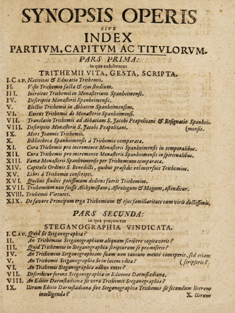 INDEX PARTIVM,CAPITVM AC TITVLORVM PAR.S ~pr7mT; m qua exhibentur TRITHEMII VITA, GESTA, SCRIPTA, I. C A p; Nativitas & Educatio Trithemii. II. Vifio Trithemio fafta & ejus J,ludium. Introitus Trithemii in Monafferium Spanheimenfe^ Defcriptio Mon affer id Spanheimenfis. Eleftio Trithemii in Abbatem Spanbetmenfem. Exitus Trithemii de Monafferio Spanheimenff. Translatio Trithemii ad Abbatiam S.Jacobi Peapolitani & Kefimatw VIII. Defcriptio Monafferii S.Jacobi Peapolitani* IX. Mors Joannis Trithemii* Bibliotheca Spanheimenfis a Trithemio comparata. Cura Trithemii pro incremento Monafferii Spanheimenfis in temporalibus* Cura Trithemii pro incremento Monafterti Spanheimenfis infpmwalibus. XIII. Fama? Monafferii Spanheimenfis per Trithemium comparata* XIV. Capitula Ordinis S BenedilU r quibus prafedit ve linter fuit Trithemius„ X V. Li bri d Trithemio confcriptl X VI. Quibus ftudiis poti fimum deditus fuerit Trithemius* XVII. Trithemium nonfuige Alchymiffam, Agro logum &'Magum^y offenditur» XVIIL Trithemii Virtutes\ XIX. De favor e Trwcipumerga Trithemium & ejus familiaritate cum viris dolii II L IV. V. VI. VII. X. XI. XII. mu* PARS SECUNDA: in qua proponitur STEGA XTO G RAPHIA VIN DIC ATA, f. CA V'. gjuidpt Steganograpbia ? II. An Trithemius Steganographiam aliquam feriber e cogita ver it f 111* Quid Trithemius in Steganographiafcripturum fe pro mi ferit ? IV. An Trithemius Steganographiam fuam non tantum mente conceperitged etiam V. An Trithemii St eganographiaftt in lucem edita ? ^ ( fcripferit ? VI. An Trithemii Steganographra adhuc extet ? V II. Defcrtbiturforma Steganographiam Editione Darmfiadrana.. Villi. An Editio Darmftadiana fit vera Trithemii Steganographta l 1X» Utrum Editio Darmftadiana five Steganogruphia Trithemii fit fecundum Ut eram imeUigenda Z X Utrum