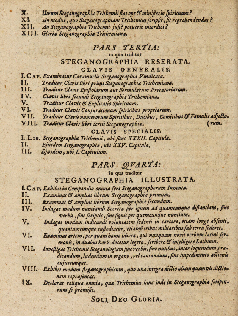 3?Utrum Sug&Mgv&phid Trithemti fiM ope Cfmniflerio fpirituum i X L An modus, quo Steganograpbiam Tritbemius fcnpftt , fit reprehendendus ? XII. An Steganographia Trithemti jufte potuerit interdici i XIJI. Gloria Steganographia Trkbcmiana* , PARS TERFtlA: in qua traditur STEGANOGRAPHIA RESERATA* CLAVIS GENERALIS* I. C AP. Examinatur Caramuelis Steganographia Vindicata* 4 II. Traditur Clavis libri primi Steganographia Tritbemiana. III. Traditur Clavis Epifiolarum aut Formularum Precatoriarum* IV. Clavis libri fecundi Steganographia Trithemiana• V. Traditur Clavis & Explicatio Spirituum• VI. Traditur Clavis Conjurationum fpiritibus propriarum• VII. Traditur Clavis numerorum Spiritibus, Ducibus, Comitibus & Famulis adjePlo• VIII. Traditur Clavis libri tertii Steganographia• ( tum* CLAVIS SPECIALIS. / /• • I. Lib. Steganographia Trithemti, ubifunt XXXIL Capitula* II. Ejusdem Steganographia, ubi XXV\ Capitula* ! 11. Ejusdem, tibi 1* Capitulum• PARS GyVARfA: in qua eraditur STEGANOGRAPHIA ILLUSTRATA. I. C A P. Exhibet in Compendio omnia fere Steganograpborum Inventa. II. Examinat & ampliat librum Steganographia primum. III. Examinat & ampliat librum Steganographia fecundum. IV. Indagat modum nunctandi Secreta per ignem ad quamcunque difiantiam, fine verbis, fine feriptis, fine fignis per quemcunque nuntium• V. Indagat modum indicandi voluntatem fedenti in canere, etiam longe abfenti, quantumctmque cuji odiatur, etiam fi tribus militaribus fuh t erra [ederet. VI. Examinat artem, per quam homo idiota»qui nunquam novit verbum latint fer- monis, in duabus horis docetur legere, feribere & intelligere Latinum. VII. Invefiigat Trithemii Steganologiam fine verbis, fine nutibus, inter loquendumtpra* dicandum, ludendum in organo, vel cantandum, fine impedimento aflionk cujuscunque. > VIII. Exhibet modum fleganographicum, quo una integra diftio aliam quamvis diflio» nem reprafentot. IX. Declarat reliqua omnia , qua Tritbemius hinc inde in Steganographia feripiu» rum fe promi fit. Soli Deo Gloria.