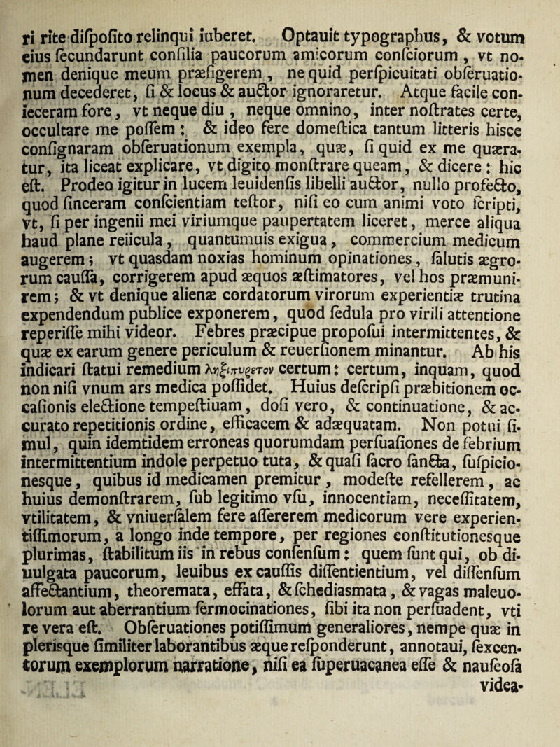 ri rite difpofito relinqui iuberet. Optauit typographus, & votum eius fecundarunt confilia paucorum amicorum confciorum , vt no¬ men denique meum praefigerem , ne quid perfpicuitad obferuatio- num decederet, fi & locus & auEfcor ignoraretur. Atque facile con¬ jeceram fore, vt neque diu , neque omnino, inter noflrates certe, occultare me poflem: & ideo fere domeftica tantum litteris hisce confignaram obferuationum exempla, quas, fi quid ex me quaera¬ tur, ita liceat explicare, vt digito monftrare queam, & dicere : hic eft. Prodeo igitur in lucem leuidenfis libelli auftor, nullo profero, quodfinceram confcientiam teftor, nifieo cum animi voto lcripti, vt, fi per ingenii mei viriumque paupertatem liceret, merce aliqua haud plane reiicula, quantumuis exigua, commercium medicum augerem; vt quasdam noxias hominum opinationes, falutis aegro¬ rum caufla, corrigerem apud aequos aeftimatores, vel hos praemuni¬ rem ; & vt denique alienae cordatorum virorum experientia trutina expendendum publice exponerem, quod fedula pro virili attentione reperifle mihi videor. Febres praecipue propofui intermittentes, & quae ex earum genere periculum & reuerfionem minantur. Ab his indicari flatui remedium Aj^jrtigrwv certum: certum, inquam, quod non nifi vnum ars medica poffidet. Huius defcripfi praebitionem oc- cafionis eleffcione tempeftiuam, dofi vero, & continuatione, & ac¬ curato repetitionis ordine, efficacem & adaequatam. Non potui fi- mul, quin idemtidem erroneas quorumdam perfuafiones de febrium intermittentium indole perpetuo tuta, &quafi facro fanfba, fufpicio- nesque, quibus id medicamen premitur, modefle refellerem, ac huius demonflrarem, fub legitimo vfii, innocentiam, neceffitatem, vtilitatem, & vniuerfalem fere aflererem medicorum vere experien- tiflimorum, a longo inde tempore, per regiones conflitutionesque plurimas, ftabilitum iis in rebus confenfiim; quem fiint qui, ob di- uulgata paucorum, leuibus ex cauffis difientientium, vel diflenfum affe&antium, theoremata, effata, & fchediasmata, & vagas maleuo- lorum aut aberrantium fermocinationes, fibi ita non perfuadent, vti re vera eft. Obferuationes potiflimum generaliores, nempe quae in plerisque fimiliter laborantibus aeque refponderunt, annotaui, (excen- torum exemplorum narratione, nifi ea fuperuacanea effe & naufeofa videa*