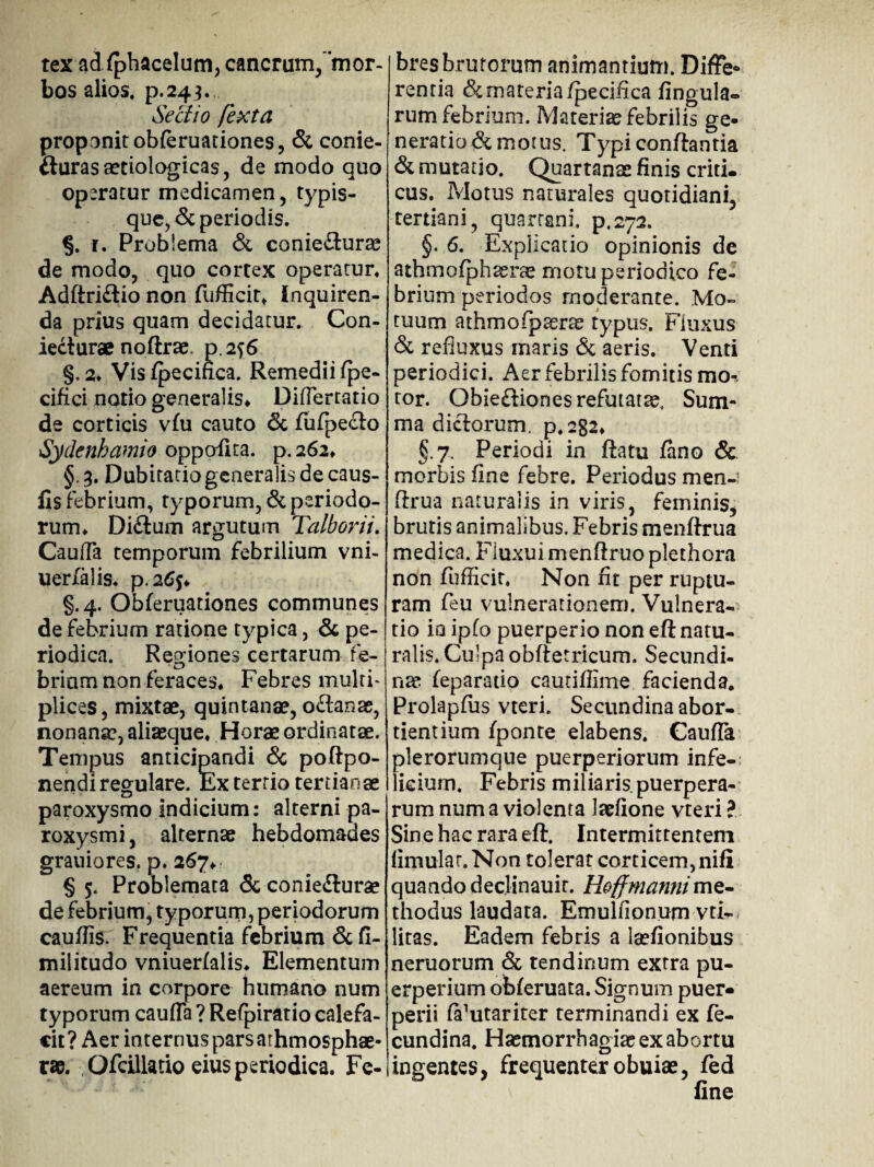 tex ad fphacelum, cancrum/’m or¬ bos alios, p.243. Sectio [exta proponit obferuationes, & conie- fturasaetiologicas, de modo quo operatur medicamen, typis¬ que, & periodis. % r. Problema & conieflurae de modo, quo cortex operatur. Adftri&io non fufficit* inquiren¬ da prius quam decidatur. Con- ieclurae noftrae. p.2^6 §. 2* Vis fpecifica. Remedii fpe- cifici notio generalis» DifTertatio de corticis vfu cauto & fufpe£lo Sydenbamio oppofita. p. 262» §. 3. Dubitatio generalis de caus¬ iis febrium, typorum, & periodo¬ rum» Didium argutum Talborii. Cauda temporum febrilium vni- uerfalis. p.atfj» §.4. Obferuationes communes de febrium ratione typica, & pe¬ riodica. Regiones certarum fe¬ briam non feraces» Febres multi¬ plices, mixtae, quintanae, odianae, nonana?, aliaeque» Horae ordinatae. Tempus anticipandi & poftpo- nendi regulare. Ex tertio tertianae paroxysmo indicium: alterni pa¬ roxysmi , alternae hebdomades grauiores. p, 267» § 5. Problemata & coniedlurae de febrium, typorum, periodorum caudis. Frequentia febrium & fi- militudo vniuerfalis» Elementum aereum in corpore humano num typorum cauda ? Refpiratio calefa¬ cit ? Aer internus pars athmosphae- r». Ofcillado eius periodica. Fe¬ bres brutorum animantium. Diffe* rentia & materia fpecifica fingula- rum febrium. Materiae febrilis ge¬ neratio demotus. Typi conflantia & mutatio. Quartanas finis criti. cus. Motus naturales quotidiani, tertiani, quartani. p,272. §. 6. Explicatio opinionis de athmofphssrte motu periodico fe¬ brium periodos moderante. Mo¬ tuum athmofpaeras typus. Fluxus & refluxus maris & aeris. Venti periodici. Aer febrilis fomitis mo¬ tor. Obiedliones refutatae. Sum¬ ma dictorum. p.2g2» §.7. Periodi in flatu fano & morbis fine febre. Periodus men-i ftrua naturalis in viris, feminis, brutis animalibus. Febris menflrua medica. Fluxui menflruo plethora non fiudicir. Non fit per ruptu¬ ram feu vulnerationem. Vulnera¬ tio io ipfo puerperio non eft natu¬ ralis. Culpa obftetricum. Secundi¬ nae feparatio cautidime facienda, Prolapfus vteri. Secundina abor¬ tientium fponte elabens. Cauda plerorumque puerperiorum infe-: licium. Febris miliaris, puerpera¬ rum num a violenta laefione vteri ? Sine hac rara eft. Intermittentem fimular.Non tolerat corticem, nili quando declinauit. Hoffmanni me¬ thodus laudata. Emulfionum vtF litas. Eadem febris a laefionibus neruorum & tendinum extra pu¬ erperium ofcferuata. Signum puer¬ perii fifutariter terminandi ex fe- cundina. Haemorrhagiae ex abortu ingentes, frequenter obuiae, fed fine