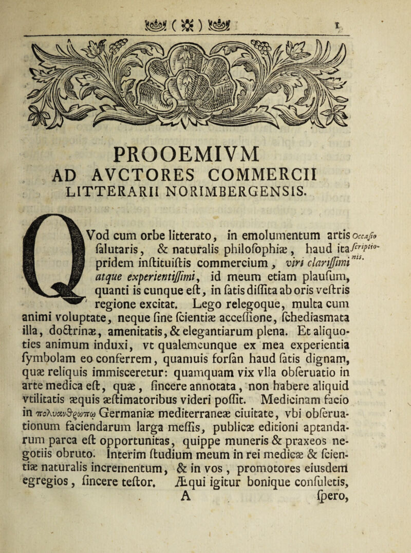 * PROOEMIVM AD AVCTORES COMMERCII LITTERARII NORIMBERGENSIS. Vod cum orbe litterato, in emolumentum artis Occafto falutaris, & naturalis philofbphis, haud itafir,p‘i0- pridem infticuiftis commercium , viri clanffimi'u’ atque experientij/imi, id meum etiam plaufum, quanti is cunque eft, in fatis didita ab oris veftris regione excitat. Lego relegoque, multa cum animi voluptate, neque fine (cientis acceffione, (chediasmata illa, do&rins, amenitatis, & elegantiarum plena. Et aliquo¬ ties animum induxi, vt qualemcunque ex mea experientia lymbolam eo conferrem, quamuis forlan haud fatis dignam, qus reliquis immisceretur: quamquam vix vlia obferuatio in arte medica eft, quae, fincere annotata, non habere aliquid vtilitatis squis aeftimatoribus videri poffit. Medicinam facio in Ttdhmvfywru Germanis mediterranes ciuitate, vbi oblerua- tionum faciendarum larga meflis, publics editioni aptanda¬ rum parca eft opportunitas, quippe muneris & praxeos ne¬ gotiis obrutoi Interim ftudium meum in rei medies & (cien¬ tis naturalis incrementum, & in vos , promotores eiusdem egregios, fincere teftor, /Equi igitur bonique confuletis, A (pero,