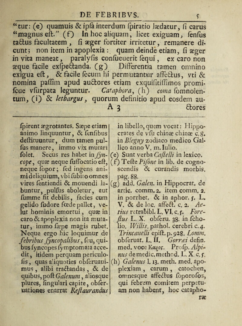 “tur: (e) quamuis & ipfa interdum fpiratio isdatur, fi carus “magnus eft.” (f) In hoc aliquam, licet exiguam, fenfus taSfus facultatem , fi teger fortiter irritetur, remanere di¬ cunt; non item in apoplexia : quam deinde etiam, fi aeger in vita maneat, paralyfis confueuerit fequi, ex caro non aeque facile exfpe&anda. (g) Differentia tamen omnino exigua eft, & facile fecum hi permutantur affeflus, vti & nomina paflim apud auStores etiam exquifitiffimos promi- Icue vfurpata leguntur. Cataphora, (h) coma fomnoien- tum, (i) & lethargus, quorum definitio apud eosdem au- A 3 Stores fpirent aegrotantes. Saepe etiam animo linquuntur, & fenfibus deftituuntur, dum tamen pul- fus manere, immo vix mutari folet. Secus res habet in Jyn- cope, quas neque fuffocatio eft, neque fopor; fed ingens ani¬ mi deliquium, vbi fubito omnes vires fentiendi & mouendi k- buntur, puKus aboletur, aut fumme fit debilis, facies cum gelido fudore foede pallet, ve- lut hominis emortui, quae in caro & apoplexia non ita muta¬ tur, immo fiepe magis rubet. Neque ergo hic loquimur de febribus fyncopalibus, feu, qui¬ bus fyncopes fymptomata acce¬ dit, itidem perquam periculo- iis, quas aliquoties obferuaui- mus, alibi tra&andas , & de quibus, poft Galenum, aliosque plures, fingulari capite, obfer- uationes enarrat Re/taurandus in libello,quem vocat: Hippo¬ crates de vfu chinae chinae c.8\ in Blegny zodiaco medico Gal¬ lico annoV, m. Iulio, (e) Sunt verba Caftelli in lexico. (f) Tefte jVijone in lib. de cogno¬ scendis 6c curandis morbis, pag. 88. (g) add. Galen. in Hippocrat* de artic. comm, 2, item comm, 2. in porrher. & in aphor. f. L. V. & de loc. affe£l. c. 2. Ae- tius retrabibL L. VI. c. Fore- ftus L. X. obferu. 38. in fcho- lio. Willis, pathol. cerebri c. 4. Trincauelli epift. p. 928. Lomm. obferuat. L. II* Gorraei defin. med* voce Kccgcf. Profp. Alpi¬ nus de medie, method. L. X. c. f. (h) Galenus L 13. meth. med. apo¬ plexiam , carum , catochen, omnesque affeftus foporofos, qui febrem comitem perpetu¬ am non habent, hoc catapho-