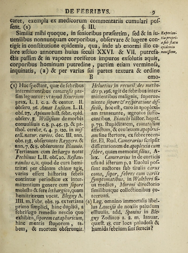 caret, exempla ex medicorum commentariis cumulari po£ fent. (s) §. III, Similia' mihi quoque, in lenioribus praderdm, fed & in iu* txperien- uenilibus nonnunquam corporibus, obfervare & lugere con- tigit in conditutione epidemia, qua, inde ab enormi illo ca-yUmh lore aeftiuo annorum huius leculi XXVI. & VII, putrefa* €fcis paffim & in vapores roriferos impuros exfolutis aquis, corporibus hominum putredine, partim edam verminofa, inquinatis, (a) & per varias fui partes textura & ordine B emo* (s) Hucfpedfant, quae de febribus intermittentibus comatofis pas- fim leguntur: vt apud Riuerium prax, L. I. c. 2. & centur. II. obferu. 26. Amat Lujitan. L. II. 0M.27, Apirnm hift. febr, epid. obferv. 8. WiUiJium de morbis conuulfiuis c. 8. p. 45-. j3. & pa- thol. cerebr, c, 4. p. 120. in mifi telL natur, cuvios. dec. III. ann. obs. 138. obferuante Raygero. & ann, 7, & 8* obferuante Blauuio. Tertianam cum lethargo notat Pechlinus L. II. obC 20, Reflati- randus c,n. quod de cura hemi¬ tritaei per c binam chinse agit, varias effert hiftorias febris continuae periodicae ex inter¬ mittentium genere cum fopore tnolefto & fere lethargico,quam hemitritaeum vocat. Blegny A. IIII. m.Febr. obs. 19. ex tertiana primo fimplici, hinc duplici, a febrifugo remedio nescio quo exhibito,foporem cataphoricum, hinc mentis ftuporem, ta¬ bem, & mortem obferuauit. Heluetius\in recueilfies metho¬ de s p, 196, agit de febribus inter¬ mittentibus malignis, fuperue- nienre fopore &refpiratione dif¬ ficili , hoc elt, caro in apoplexi¬ am transeunte, aegrotos fuffo- cantibus. Bianchihiftor. hepar. p.751. ftupiditatem, comatofum affeftum, & ceuleuem apoplexi¬ am fineftertore, exfebrerecen- fet. EI. Rud. Camerarius fcripfit differ rationem de apoplexia cum febre, quam memoratfilius^ A- lex* Camerarius in de corticis ufuad ifterump,2 Euoluipok funt auftores fub titulis carus coma, fopor, febres cum variis Jymptornatibus^ in Waltheri fi- ua medica, Moroni diredtorio fimilibusque colledlionibus co- aceruati. (a) Leg. omnino immortalis libel¬ lus Lancifii de noxiis paludum effluuiis. add, Sponius in Ble- gny Zodiaco a. 2. m. Ianuar. quteft. 18. cur loca paludofa & humida febrium fiat feracia ?