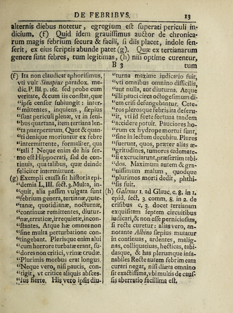 alternis diebus notetur, egregium eft fuperati periculi in* dicium. (f) Quid idem grauiffimus audior de chronica¬ rum magis febrium fecura & facili, fi diis placet, indole (en- ferit, ex eius (criptis abunde patet (g). Qux ex tertianarum genere fiint febres, tum legitimas, (h) nifi optime curentur, B 3 tum (f) Ita non claudicat aphorifimus, vti vult Sinapius paradox. me¬ die. P. III. p. 161. fed probe cum veritate, <Stcum iis conflat, quse “ipfe cenfor fubiungit: inter- “mittentes, inquiens , fiepius “funtpericuliplena?, vt in feni- “bus quartana, item tertiana len- “ta puerperarum. Quot & quan¬ ti denique moriuntur ex febre “intermittente, formalirer, qua “tali l Neque enim de his fer- * ino eft Hippocrati, fed de con¬ tinuis, qua talibus, quse deinde feliciter intermittunt. (g) Exempli caufla fit hiftoriaepi- “demia L«1II. fe£l.3.Multa, in- <cquit, alia paffim vulgata fiint “febrium genera, tertianae,quar¬ tana®, quotidianae, nofturnae, “continuae remittentes, diutur- “nae,erraticae,irrequietae,incon- “ftantes* Atque hae omnes non “fine multa perturbatione con¬ fringebant. Plerisque enim alui “cum horrore turbatae erant, fu- “dores non critici, vrinae crudae. “Plurimis morbus erat longus. “Neque vero, nifi paucis, con¬ tigit, vt critice aliquis abfces- “fus fierte, His yero ipfis diu¬ turna maxime iudicatio fuit, “vti omnibus omnino difficilis’ “aut nulla, aut diuturna. Atque “illi pauci circa oftogefimum di- “emerifi defungebantur. Cete- “ros plerosque febris ita deferu- “it, vti id fortefortuna tandem “accidere potuit. Pauciores ho- “rum ex hydrope mortui fiinr, “fine in le&um decubitu. Plures “fuerunt, quos, praeter alias se- “gritudines, tumores cedemate- “fi excruciarunt,praefer tim tabi- “dos. Maximum autem &gra- <cuiffimum malum , quodque “plurimos morti dedit, phthi- «fis fuit. 1 (h) Galenus 1. ad Glauc. c. 8. in r, epid. fe£t, 3. comm. g. in 2. de crifibus c, 3. docet tertianam exquifitam feptem circuitibus iudicari,& non efle perniciofam, li recte curetur: alias vero, an¬ notante Albino faepius mutatur in continuas, ardentes, malig¬ nas, colliquatiuas, hefticas, tabi- dasque, & has plerumque inia- nabiles Re£te autem febrim eam curari negat, nifi diseta omnino fit exa£tiffima,vbi multis de cauf* fis aberratio facillima eft.