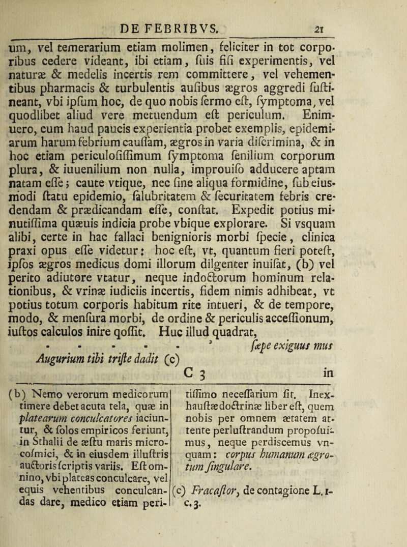 ura, vel temerarium etiam molimen, feliciter in tot corpo¬ ribus cedere videant, ibi etiam, fuis fifl experimentis, vel naturae & medelis incertis rem committere, vel vehemen¬ tibus pharmacis & turbulentis aufibus aegros aggredi fufti- neant, vbi ipfum hoc, de quo nobis ferino eft, fymptoma, vel quodlibet aliud vere metuendum eft periculum. Enim- uero, cum haud paucis experientia probet exemplis, epidemi- arum harum febrium cauflam, aegros in varia difcrimina, & in hoc etiam periculofiflimum fymptoma fenilium corporum plura, & iuuenilium non nulla, improuifo adducere aptam natam efle; caute vtique, nec fine aliqua formidine, fabeius- modi ftatu epidemio, falubritatem & fecuritatem febris cre¬ dendam & praedicandam efle, conflat. Expedit potius mi- nutiflima quaeuis indicia probe vbique explorare. Si vsquam alibi, certe in hac fallaci benignioris morbi fpecie, clinica praxi opus efle videtur: hoc eft, vt, quantum fieri poteft, ipfos aegros medicus domi illorum dilgenter inuifat, (b) vel perito adiutore vtatur, neque indo&orum hominum rela¬ tionibus, & vrinae iudiciis incertis, fidem nimis adhibeat, vt potius totum corporis habitum rite intueri, & de tempore, modo, & menfura morbi, de ordine & periculis acceflionum, iuftos calculos inire qoflit. Huc illud quadrat, ■ * ■ ’ fac exiguus mus Augurium tibi trifte dadit (c) C 3 in (b) Nemo verorum medicorum timere debet acuta tela, quae in platearum conculcatores iaciun- tur, & folos empiricos feriunt, in Srhalii de aeftu maris micro- cofmici, & in eiusdem illuftris aufboris (criptis variis* Eft om¬ nino, vbi plateas conculcare, vel equis vehentibus conculcan¬ das dare, medico etiam peri- tiffimo neceflarium fit. Inex- hauftaedoftrinse liber eft, quem nobis per omnem aetatem at- tente perluftrandum propohii- mus, neque perdiscemus vn- quam: corpus humanum aegro¬ tum Jingulare. (c) Fracaftor, de contagione L, i- c*3#