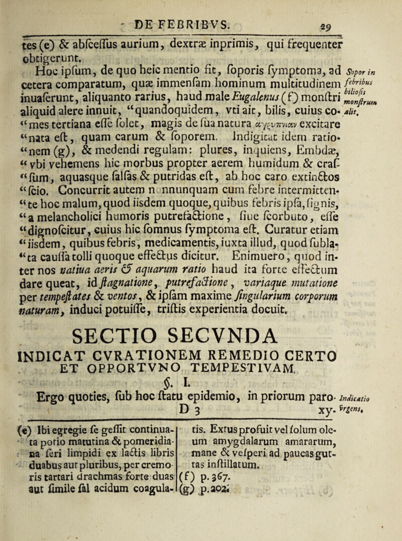 tes(e) & abfceflus aurium, dextra: inprimis, qui frequenter obtigerunt. Hoc ipfum, de quo heic mentio fit, loporis fymptoma, ad Sopor in cetera comparatum, quas immenlam hominum multitudinem inuaferunt, aliquanto rarius, haud maleEugalenus(f) monftri „^rum aliquid alere innuit, “quandoquidem, vtiait, bilis, cuius co- alit, “mes tertiana efle folet, magis deiuanatura ay^vjmw excitare “nata eft, quam carum & foporem. Jndigitat idem ratio* “nem(g), & medendi regulam: plures, inquiens, Embdat, “ vbi vehemens hic morbus propter aerem humidum & craf “fiim, aquasque lallas & putridas eft, ab hoc caro extin&os “Icio. Concurrit autem n nnunquam cum febre intermitten- “te hoc malum,quod iisdem quoque,quibus febrisipla,lignis, “ a melancholici humoris putrefa&ione, fiue Icorbuto, elfe “dignofcitur, cuius hic lomnus lymptoma eft. Curatur etiam “iisdem, quibus febris, medicamentis, iuxta illud, quodfubla- “ta caulfa tolli quoque effe&us dicitur. Enimuero, quod in¬ ter nos vatiua aeris £5” aquarum ratio haud ita forte eilechim dare queat, id ft agnatione, putrefaSione, variaque mutatione per tempejlates & ventos, &iplam maxime ftngidarium corporum naturam, induci potuifle, triftis experientia docuit. SECTIO SECVNDA INDICAT CVRATIONEM REMEDIO CERTO ET OPPORTVNO TEMPESTIVAM, §. I. Ergo quoties, fub hoc ftatu epidemio, in priorum paro- D 3 Xy- irgtnt. (e) Ibi egregie fe gellit continua¬ ta potio matutina & pomeridia- na feri limpidi ex laftis libris duabus aut pluribus, per cremo ris tartari drachmas forte duas aut iimile fal acidum coagula¬ tis. Extus profuit velfolum ole¬ um amygdalarum amararum, mane & vefperi ad paucas gut¬ tas inftillatum. (f) p.367. (E) P-a°2'