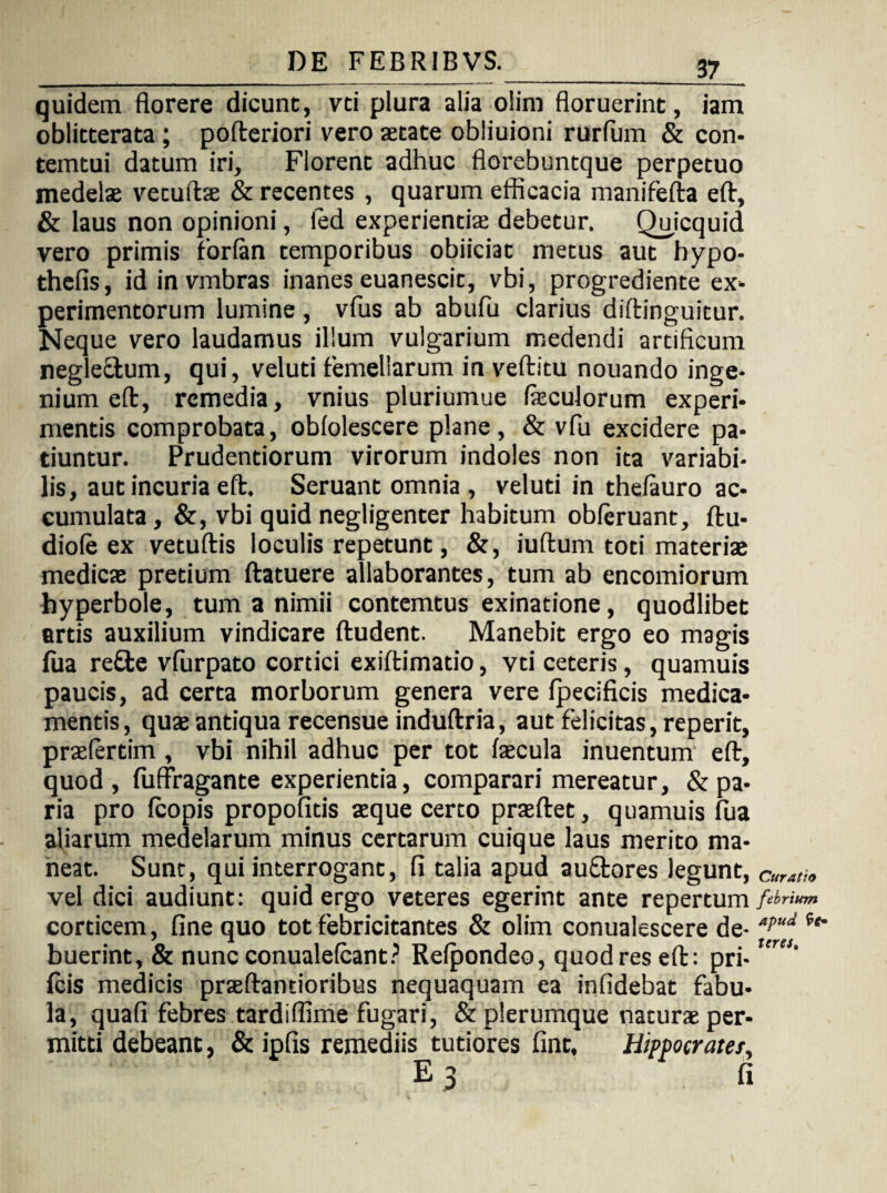 quidem florere dicunt, vti plura alia olini floruerint, iam oblitterata ; pofteriori vero aetate obliuioni rurfum & con- temtui datum iri. Florent adhuc fiorebuntque perpetuo medelae vetuftae & recentes , quarum efficacia manifefta eft, & laus non opinioni, ied experiendae debetur. Quicquid vero primis forfan temporibus obiiciat metus aut hypo- thefis, id invmbras inanes euanescit, vbi, progrediente ex¬ perimentorum lumine, vfus ab abufu clarius diftinguitur. Neque vero laudamus illum vulgarium medendi artificum negleftum, qui, veluti femellarum in veftitu nouando inge¬ nium eft, remedia, vnius pluriumue feculorum experi¬ mentis comprobata, oblolescere plane, & vfu excidere pa¬ tiuntur. Prudentiorum virorum indoles non ita variabi¬ lis, aut incuria eft. Seruant omnia, veluti in thefauro ac¬ cumulata, &, vbi quid negligenter habitum obleruant, ftu- diole ex vetuftis loculis repetunt, &, iuftum toti materiae medicae pretium ftatuere allaborantes, tum ab encomiorum hyperbole, tum a nimii contemtus exinatione, quodlibet artis auxilium vindicare ftudent. Manebit ergo eo magis fua re£te vfurpato cortici exiftimatio, vti ceteris, quamuis paucis, ad certa morborum genera vere fpecificis medica¬ mentis, quae antiqua recensue induftria, aut felicitas, reperit, praelertim , vbi nihil adhuc per tot faecula inuentum eft, quod, fuffragante experientia, comparari mereatur, & pa¬ ria pro (copis propofitis aeque certo praeftet, quamuis fua aliarum medelarum minus certarum cuique laus merito ma¬ neat. Sunt, qui interrogant, fi talia apud auftores legunt, vel dici audiunt: quid ergo veteres egerint ante repertum corticem, fine quo tot febricitantes & olim conualescere de¬ buerint, & nunc conualefcant? Refpondeo, quod res eft: pri- fcis medicis praeftantioribus nequaquam ea infidebat fabu¬ la, quafi febres tardiflime fugari, & plerumque naturae per¬ mitti debeant, & ipfis remediis tutiores fint, Hippocrate/, E 3 fi Curatio febrium apud teres.