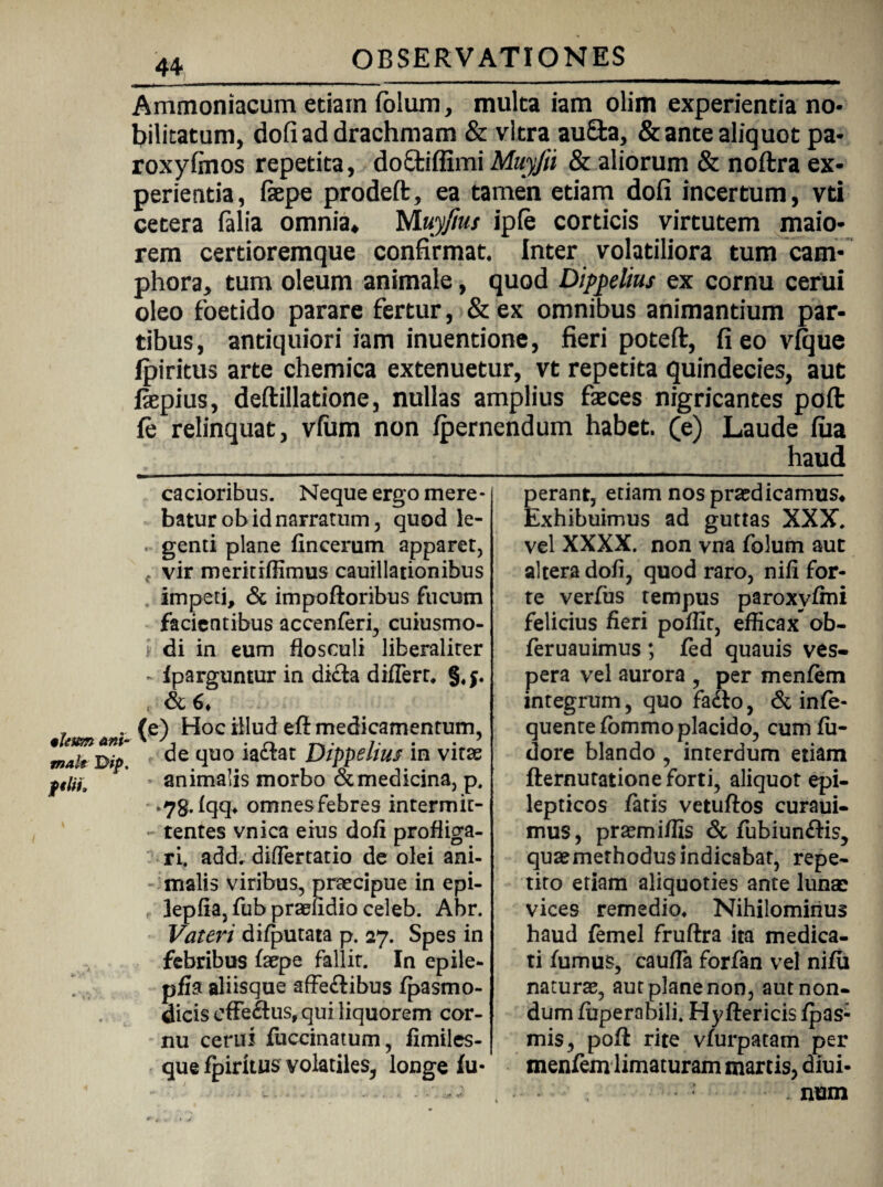 ileum ani¬ mal* Iyip, ftlii. 44 OBSERVATIONES Ammoniacum etiam fblum, mulca iam olim experientia no¬ bilitatum, dofiad drachmam & vitra au£fca, &ante aliquot pa- roxyfinos repetita, doSfciffimi Muyfa & aliorum & noftra ex¬ perientia, fiepe prodeft, ea tamen etiam dofi incertum, vti cetera falia omnia* Muy/ius ip(e corticis virtutem maio¬ rem certioremque confirmat. Inter volatiliora tum eam- phora, tum oleum animale, quod Dippelius ex cornu cerui oleo foetido parare fertur, & ex omnibus animantium par¬ tibus, antiquiori iam inuentione, fieri poteft, fi eo vique fpiritus arte chemica extenuetur, vt repetita quindecies, aut fiepius, deftillatione, nullas amplius fseces nigricantes pofi: le relinquat, vfum non Ipernendum habet, (e) Laude fua haud cacioribus. Neque ergo mere¬ batur ob id narratum, quod le- . genti plane fincerum apparet, f vir merkiflimus cauillationibus impeti, & impoftoribus fucum facientibus accenferi, cuiusmo- di in eum flosculi liberaliter - fparguntur in dicta differt* §* , & 6* (e) Hoc illud efl medicamentum, de quo iaftat Dippelim in vitae animalis morbo & medicina, p. fqq* omnesfebres intermit¬ tentes vnica eius dofi profliga¬ ri. add* differtatio de olei ani¬ malis viribus, praecipue in epi- , ]epfia,fubpraelidioceleb. Abr. Vateri difputata p. 27. Spes in febribus faepe fallit. In epile- pfia aliisque affe&ibus fpasmo- dicis effe&us, qui liquorem cor¬ nu cerui fuccinatum, fimiles- que fpiritus volatiles, longe fu- perant, etiam nos praedicamus^ Exhibuimus ad guttas XXX. vel XXXX. non vna folum aut altera dofi, quod raro, nifi for¬ te verfus tempus paroxyfmi felicius fieri poflir, efficax ob- feruauimus ; fed quauis ves¬ pera vel aurora , per menfem integrum, quo fadlo, & infe- quentefommo placido, cum fii- dore blando , interdum etiam fternutatione forti, aliquot epi¬ lepticos fatis vetuftos curaui- mus, praemiffis & fubiun&is, quaemethodus indicabat, repe¬ tito etiam aliquoties ante lunae vices remedio* Nihilominus haud femel fruftra ita medica¬ ti fumus, cauffa forfan vel nifii natura, aut plane non, aut non¬ dum fuperabili. Hyftericis fpas- mis, pofi rite vfurpatam per menfem limaturam martis, diui- . num