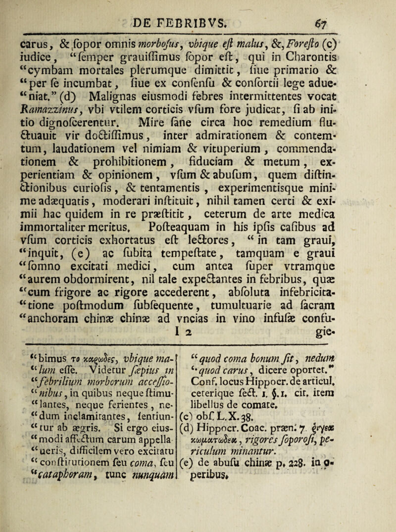 carus, & lopor omnis morbojus, vbique ejl malus, &,Forefio (c) iudice, “lemper grauiffimus lopor efl, qui in Charontis “cymbam mortales plerumque dimittit, iiue primario & “ per le incumbat, fiue ex confenlu & coniortii lege adue- “niat.”(d) Malignas eiusmodi febres intermittentes vocat Ramazzinus, vbi vtilem corticis vfum fore judicat, fi ab ini¬ tio dignoicerentur. Mire lane circa hoc remedium flu- ftuauit vir do&ilfimus, inter admirationem & contem- tum, laudationem vel nimiam & vituperium, commenda¬ tionem & prohibitionem, fiduciam & metum, ex¬ perientiam & opinionem , vlum & abufum, quem diftin- tlionibus curiofis , & tentamentis , experimentisque mini¬ me adaequatis, moderari inftituit, nihil tamen certi & exi¬ mii hac quidem in re praeftitit, ceterum de arte medica immortaliter meritus, Pofteaquam in his ipfis cafibus ad vlum corticis exhortatus eft leffcores, “ in tam graui, “inquit, (e) ac fubita tempeftate, tamquam e graui “lomno excitati medici, cum antea fuper vtramque “aurem obdormirent, nil tale expeflantes in febribus, quae “cum frigore ac rigore accederent, abloluta infebricita- “tione poftmodum lubfequente, tumultuarie ad Iaeram “anchoram chinae chinae ad vncias in vino infulae confu- 1 2 gie« “bimus t« vbique ma¬ llum effe. Videtur ftepius m “febrilium morborum accejjto- “ nibus, in quibus neque ftimu- “lanres, neque ferientes, ne- “dum inelamitantes, fentiun- “ tur ab aegris. Si ergo eius- “modi affictum carum appella “ueris, difficilem vero excitatu “ conlfitutionem feu coma, feu “catapboram, tunc nmquam “ quod coma bonum Jit, nedum quod carus, dicere oportet.** Conf. locus Hippocr.de articul, ceterique fe£l. i. $.1. cit. item libellus de comate. (c) obf L.X.38. (d) Hippocr.Coac. praeni 7. eyqex Kui/ioiTuih», rigores foporoji, pe¬ riculum minantur. (e) de abufu chinae p, 328- ia 9* peribus»