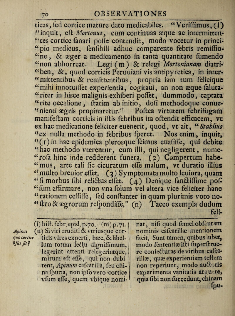 yo ticas, fed cortice mature dato medicabiles, “ Veridimus, (1) “inquit, effc Mortoms, cum continuas aeque ac intermitten- “tes cortice (anari pode contendit, modo vocetur in princi¬ pio medicus, (enfibili adhuc comparente febris remiffio- “ne, & seger a medicamento in tanta quantitate fumendo “non abhorreat. Legi (m) & relegi Mortonianam diatri- “ben, &, quod corticis Peruuiani vis antipyretica, in inter- “mittentibus & remittentibus, propria iam tum felicique “mihi innotuidet experientia, cogitaui, an non seque (aluta- “riter in hivsce malignis exhiberi podet, dummodo, captata “rite occafione, ftatim ab initio, dod methodoque conue- “nienti aegris propinaretur/1 * * * * * 7 Poftea virtutem febrifugam manifeftam corticis in iftis febribus ita offendit efficacem, vt ex hac medicatione feliciter euenerit, quod, vt ait, “Stablius “ex nulla methodo in febribus (peret. Nos enim, inquit, “(f)in hac epidemica plerosque (cimus euafifle, qui debite “hac methodo vterentur, cum illi, qui negligerent, nume- “rofa hinc inde redderent funera, (2) Compertum habe¬ amus, arte tali dc cicuratum ede malum, vt duratio illius “multo breuior edet. (3) Symptomata multo leuiora, quam “fi morbus fibi reliffcus edet. (4) Denique fancfciflime poP “funiaffirmare, non vnafolum vel altera vice feliciter hanc “rationem ceditis, fed conftanter in quam plurimis voto no- “ ftro & agrorum re(pondide/> (n) Taceo exempla dudum (1) hift. febr. epid. p.70. (ni) p. 71. Apinas (n) Si viri eruditi 6c vtriusque cor- quo cortice ticis vires experti, haec, & libeh %rus fit ? Ium totum ledfu digniifimum, legerint attenti relegerintque, mirum eft effe, qui non dubi tenr, Apinum cafcarilla, feu chi- na (puria, non ipfo vero -cortice vfum eile, quem vbique nomi' nat, ni(i quod femel obfcuram nominis cafcarillce mentionem facit. Sunt tamen, quibus lubef, modo fententiaeifti fuperftrue- re coniefturas de viribus ca(ca- riliae, quae experientiam teftem non reperiunt, modo auftorii experimenta vanitatis argu re, quia (ibi non (uccedunt, chinam Ipu-