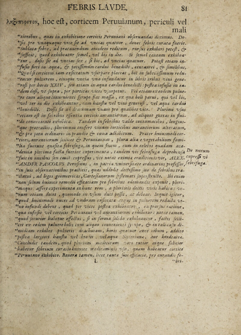 Xyfamperov, hoc eft, corticem Pcruuianum. periculi vel . mali tionibus , quas in exhibitione corticis Peruuiani obferuandas diximus. Do- “fis pro unaquaque •vice Jit ad uncias quatuor , donec febris curata fuerit. “Subluta febre , ad prac anendum eiusdem reditum, rurfus exhiberi pol eft, (fi «fyfficit, quod exhibeatur femel, uel bis in die. Si Jemel tantum exhibear ictur , dofis fit ad uncias fex ; fi bis, ad uncias quatuor. Potejl etiam in- “fufio fieri in aqua, (fi potijfimum cardui benedicit , centaurei , (fi fimilibus, “Quodfi corticem, iam exficcatum ufuvpare placeat , hic in jubtiiijfimum redu- “catur puluerem , eiusque uncia una infundatur in libris iribus uini gene- t “rofiper horas XXIV , feu etiam inaqua cardui benedicti: pofie a infufio in ea- “demdofi, ut Jiipra , per partitas uices ujarpetuy. Vei etiam ex eodem pulue- “re cum aliquo conuenienti fiyrupo fiat majfa , ex qua boli parui, qui uel bis, “uel ter in die exhibeantur, cum haufiu uel uini generoji , uel aqua cardui ‘cbenedicti. Dofis fit ad drachmam unam pro qualibet uice. Plurimi ujus “etiam cfi in febribus ejfentia corticis auram iorum , ad aliquot guttas in fiui- “do conuenienti exhibita. Tandem in febribus ualde contumacibus , longius- Uque protractis, plurimum confert uinitm corticibus aurantiorum alteratum, “(fi pro potu ordinario in prandio (fi caena adhibitum. Prater huiusmodi cor- *‘tices, auramicrum (ciiicet (gp Pcruuianiim , plura alia e uegetabilium fami- “lia fuerunt qu&fita febri fuga, in quem finem cum in celebri quadam aca- “demia plurima facta fuerint experimenta , tandem uis febri fuga deprehenja nilcum ' “fuit in nucibus feu conis cuprejfus , uti notat eximia eruditionis vir9 ALEX- cuPreJfi 'vi “ANDFR PASCOLVS Perufinus , in patria uniuerfitale ordinarius profejforfiebrifuga. “in Juis obfer nationibus praedicis, quas addidit docti(fimo fuo de febribus tra- “datui , ad leges geometricas, Cartefianorum Jgfiemati fupafimeto. ibi enim “non fidum huiusce remedii efficaciam pro febribus edomandas exponit, pluri- “mnqus ajfei t experimenta in hanc rem , a plurimis doctis uiris habita ; ue- “rum etiam docet , quomodo in ufum duci pojfit, ac debeat. Inquit igitur A “quod huiusmodi nuces ad umbram exficcatst atque in pu luerem redacta ut- Cino infundi debent , quod, per uices pofie a exhibeatur , ea pr-orjus ratione, “qua infufio uel corticis Pentuiani uel aurant iorum exhibetur: notat tamen, “quod fecnrior habetur ejfedus , fi in forma (olida exhibeantur , factis jcili- “cet ex eodem pu luere bolis cum aliquo conuenienti jj-upo, (fi intalicaju di- “midiarn exhibet pultteris di ac mnam, horis quatuor ante cibum , addito “pofiea largiori haufiu uel brodii , uel aqua Xu cerian*, aut hordeacea. “Concludit tandem, quod plurium medicorum doto rutior atque felicior *•habetur febrium curatio huiusce 'medicaminis ufk, quam habeatur cortice “Pecuniario exhibito. Reitera tamen, licet tam* fun efficacia, prQ curandis fe- h v o ubri- ' t