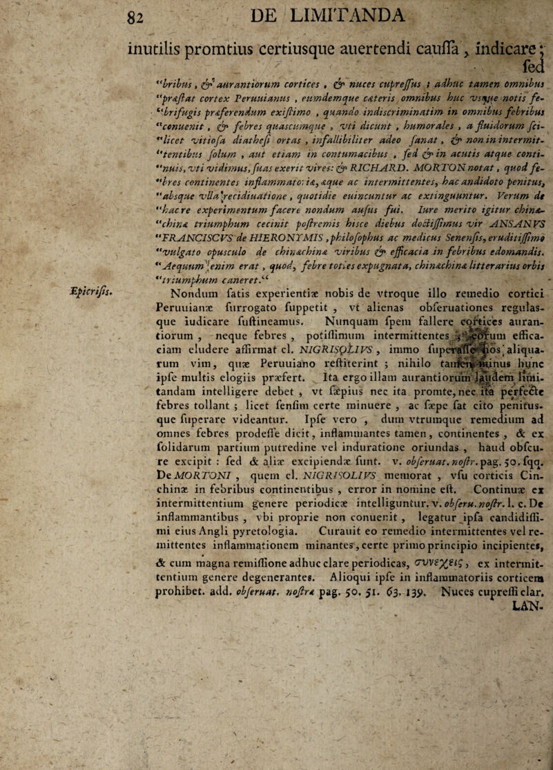 Epierifls* inutilis promtius certiusque auertendi caniTa , indicare; ' fed bribus, tff Mirant iorum cortices , & nuces cupreffus ; adhuc tamen omnibus prAflat cortex Reruuianus , eumdemque CAteris omnibus huc vsqjie notis fe- 6<bnfugis prAferendum exifiimo , quando indiscriminatim in omnibus febribus txccnuenit , <& febres quascumque , vti dicunt , humorales , a fluidorum fci- licet vitiofa diathefi ortas , infallibili ter adeo fanat, & non in intermit-  tentibus folum , aut etiam in contumacibus , fed & in acutis atque conti- nuis, 'vti vidimus, fuas exerit vires: & RICHARD. MORTON notat, quod fe~ bres continentes inflammato: i a, Aque ac intermittentes, hac andidoto penitus, “absque vlla\recidiuatione, quotidie euincuntur ac extinguuntur. Verum de haere experimentum facere nondum aufus fui. Iure merito igitur chin&~ china triumphum cecinit poflremis hisce diebus doclijflmus vir ANSANVS FRANCISCVS de HIERONTMIS ,philofophus ac medicus Senenfls, eruditijflmo vulgato opusculo de chinachinA viribus efficacia in febribus edomandis. Aequum [enim erat, quod, febre toties expugnata, chinAchinA litterarius orbis triumphum caneret.iC Nondum fatis experientiae nobis de vtroque illo remedio cortici Peruuianae furrogato fuppetit , vt alienas obferuationes regulas¬ que iudicare fuftineamus. Nunquam fpem fallere cortices auran- tiorum , neque febres , potiffimum intermittentes TUeb^um effica¬ ciam eludere affirmat cl. NIGRISQjLIVS , imrao fuperjffifecids 'aliqua¬ rum vim, quae Peruuiano reftiterint ; nihilo tanlto^ ijhinus hync ipfe multis elogiis praefert. Ita ergo illam aurantiorum l$u&emlimi¬ tandam intelligere debet , vt fa^pius nec ita promte, nec ira perfe&e febres tollant ; licet fenfim certe minuere , ac faepe fat cito penifus- que fuperare videantur. Ipfe vero , dum vtrumque remedium ad omnes febres prodeffie dicit, inflammantes tamen, continentes , & ex folidarum partium putredine vel induratione oriundas , haud obfcu- re excipit: fed & aliae excipiendae funt. v. obferuat. noflr. pag. 50. fqq. De MORTONI , quem cl. NICRISOLIVS memorat , vfu corticis Cin- chinae. in febribus continentibus , error in nomine eft. Continuae ex intermittentium genere periodicae intelliguniur. v. obferu.noflr. 1. c. De inflammantibus, vbi proprie non conuenit , legatur, ipfa candidifli- mi eius Angli pyretologia. Curauit eo remedio intermittentes vel re¬ mittentes inflammationem minantes, certe primo principio incipiente*, * & cum magna remiffione adhuc clare periodicas, GVVS%€ig, ex intermit¬ tentium genere degenerante*. Alioqui ipfe in inflammatoriis corticem prohibet, add. obferuat, noflr a pag. 50. 51. 63, 139, Nuces cuprefficlar. LAN-