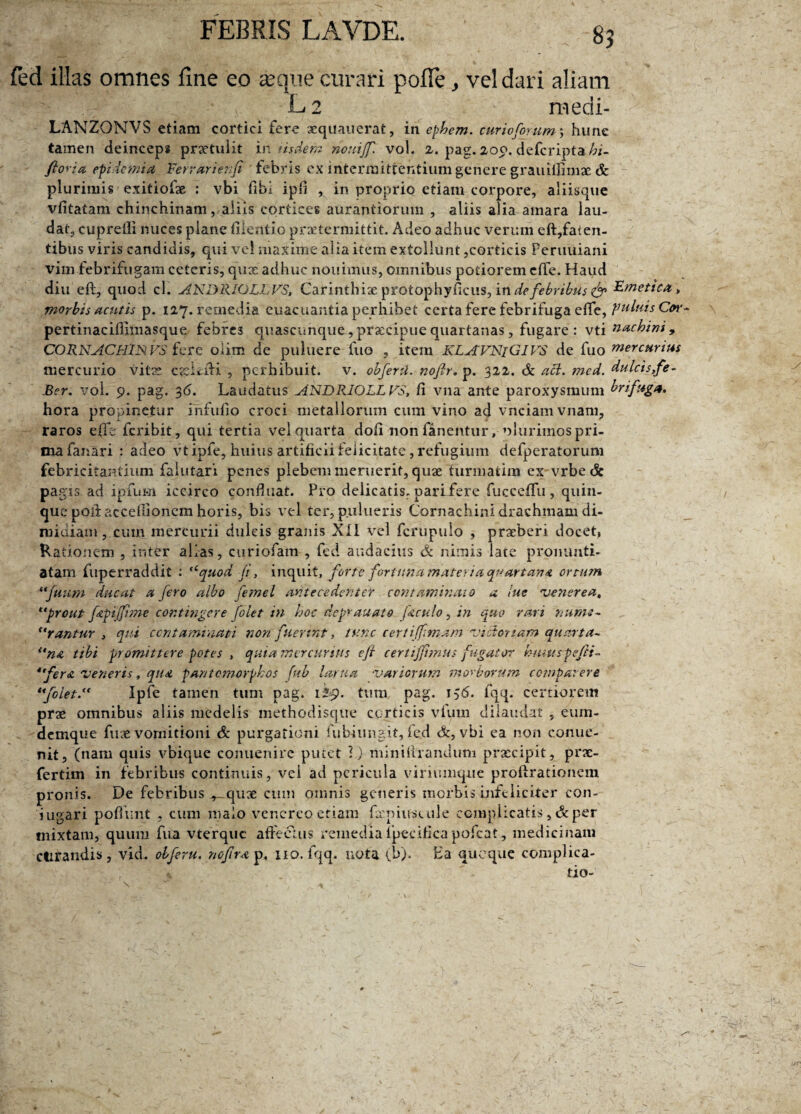 89 fed illas omnes fine eo aeque curari pofie, vel dari aliam L2 medi- LANZONVS etiam cortici fere aequauerat, in ephem. curiofirum; hune tamen deinceps prxtulit in iisdem nonijf. vol. 2. pag. 200. defcripta/d- ftoria epidemi a Ferrarienfi febris ex intermittentium genere grauiffimae & plurimis exitiofae : vbi fibl ip«i , in proprio etiam corpore, aliisque vfitatam chinchinam, aliis cortices aurantiorum , aliis alia amara lau¬ dat, cupretii nuces plane fiientio praetermittit. Adeo adhuc verum eft,faien- tibus viris candidis, qui vel maxime alia item extollunt,corticis Peruiiiani vim febrifugam ceteris, quae adhuc nouimus, omnibus potiorem eflfe. Haud diu eft, quod cl. ANDRIOLL VS, Carinthiae protophyficus, in de febribus fir Emetica, morbis acutis p. 127. remedia euacuantia perhibet certa fere febrifuga eflfe, Ruinis pertinacifiimasque febres quascunque-, praecipue quartanas, fugare : vti nachini , CORNACLIlNFS fere olim de pultiere fuo , item KLAVNiGIVS de fuo mercurius mercurio vitae cjcLiU , perhibuit, v. obfertl. nojlr. p. 322. Sc aci. mcd. dulcisfe- Ber. vol. 9. pag. 36. Laudatus ANDRIOLL VS, fi vna ante paroxysmum brifug». hora propinetur infufio croci metallorum cum vino ad vnciamvnam, raros effe fcribit, qui tertia vel quarta dofi non fanentur, olurimos pri¬ ma fanari : adeo vtipfe, huius artificii felicitate, refugium defperatorum febricitantium falutari penes plebem meruerit, quae turmatim ex vrbecSe pagis ad ipfum iccirco confluat. Pro delicatis, pari/ere fuccefifu , quin¬ que poiiacceflionem horis, bis vel ter, pudueris Cornachini drachmam di¬ midiam , cum mercurii dulcis granis XII vel fcrupulo , praeberi docet, Rationem , ir.ter alias, curiofam , fed audacius Sc nimis late pronunti¬ atam fuperraddit : <cquod fi, inquit, forte fortuna materia quartana ortum “fiium ducat a fero albo femel antecedente? contaminato a lue venerea, **prout fApi (fime contingere folet in hoc deprauato foculo, in quo rari nume¬ rantur , qui contaminati non fuerint, tunc certiffimam rj ici ortam quarta- un& tibi promittere potes , quia mercurius e fi ceriiffimus fugator kmuspeftt- 4 fera veneris, qua pantcmorphos fub lania •variorum morborum compat ere *foleti4 Ipfe tamen tum pag. 129. tum pag. 156. fqq. certiorem prae omnibus aliis medelis methodisque corticis vfura dilaudat , eum- demque fuse vomitioni Sc purgationi fubiungit, fed Sc, vbi ea non comie- nit, (nam quis vbique conuenire putet 1) mini lirandum prxcipit, prae- fertim in febribus continuis, vci ad pericula viriumque proftrationem pronis. De febribus^ quae cum omnis generis morbis infeliciter con¬ jugari poflimt , cum malo venereo etiam fxpiuscule complicatis ,Scper mixtam, quum fua vterquc affectus remedia ipecifica pofcat, medicinam ctirandis, vid. olferu. ncfira^, 110. fqq. nota (b). Ha quoque complica-