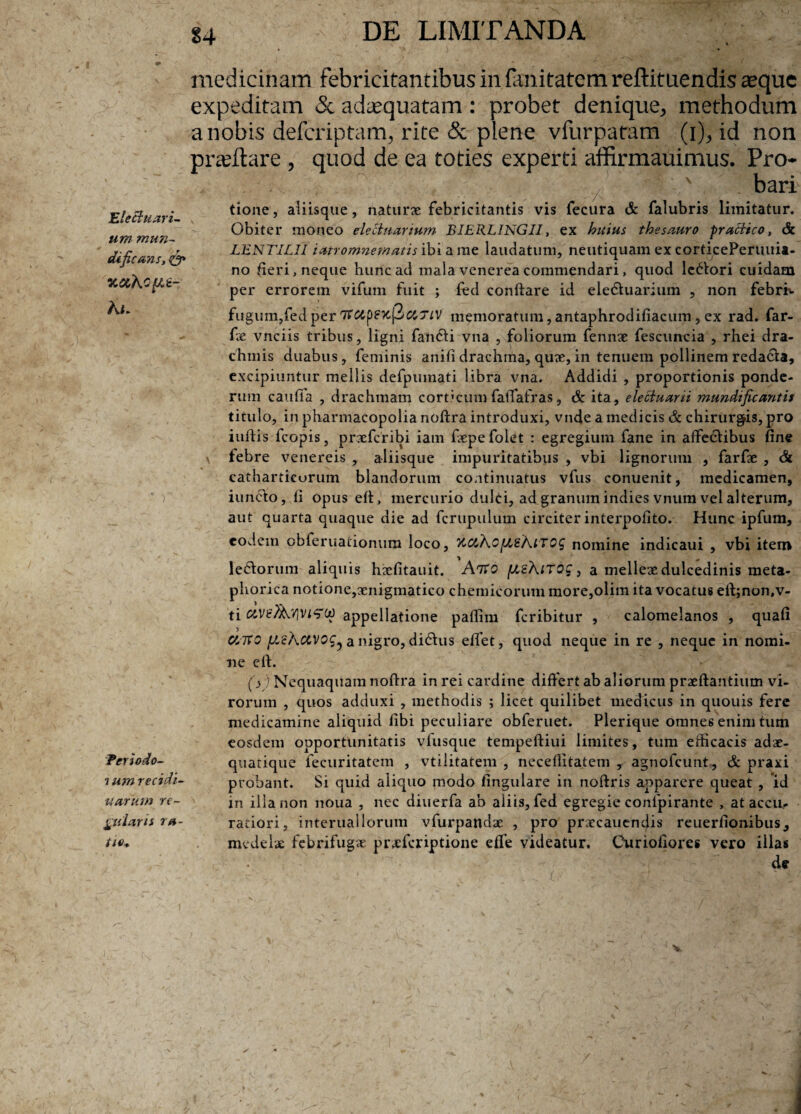 Eleclu avi¬ um mun- dificans, & % uXofit- Ai. ) Teriodo- i um recidi¬ varum ve¬ nularis va¬ tie* medicinam febricitantibus in fanitatem reftituendis aeque expeditam & adaequatam : probet denique, methodum a nobis defcriptam^ rite & plene vfurpatam (i), id non praedare , quod de ea toties experti affirmauimus. Pro* . ; ^ , 1% , , v ,./' ' ' . bari tione, aliisque, naturae febricitantis vis fecura & falubris limitatur. Obiter moneo ele Si vanum BIERLINGII, ex huius thesauro praciico, & LENTILII iatromnematis ibi a me laudatum, neutiquam ex corticePeruuii- no fieri, neque hunc ad mala venerea commendari, quod lepori cuidam per errorem vifum fuit ; fed conflare id ele&uarium , non febrim fugum,fedper TfCipsxpUTiV memoratum,antaphrodifiacum, ex rad. far- fx vnciis tribus, ligni fandi vna , foliorum fennae fescuncia , rhei dra¬ chmis duabus, feminis anifidrachma, quze,in tenuem pollinemredacta, excipiuntur mellis defpmnati libra vna. Addidi , proportionis ponde¬ rum caufla , drachmam corticumfaffafras, & ita, eleciuarii mundificantis titulo, in pharmacopolia noftra introduxi, vncfe a medicis & chirurgis, pro iuftis fcopis, prxfcribi iam ftepe folet : egregium fane in affedibus fine x febre venereis , aliisque impuritatibus , vbi lignorum , farfae , & catharticorum blandorum continuatus vfus conuenit, medicamen, iuncto, fi opus efi, mercurio dulci, ad granum indies vnum vel alterum, aut quarta quaque die ad fcrupulum circiter interpofito. Hunc ipfum, eodem obferuationum loco, nomine indicaui , vbi item ledorum aliquis haefitauit. Atto piehnoc, a melleae dulcedinis meta- phorica notione,aenigmatico chemicorum more,olim ita vocatus eft;non,v- ti appellatione pallim feribitur , calomelanos , quafi UTCO a nigro, didus effet, quod neque in re , neque in nomi¬ ne efi. (V) Nequaquam noftra in rei cardine differt ab aliorum praeftantium vi¬ rorum , quos adduxi , methodis ; licet quilibet medicus in quouis fere medicamine aliquid libi peculiare obferuet. Plerique omnes enim tum eosdem opportunitatis vfusque tempeftiui limites, tum efticacis adae- quatique fecuritatem , vtilitatem , neceflitatem , agnofeunt, & praxi probant. Si quid aliquo modo fingulare in noftris apparere queat , id in illa non noua , nec diuerfa ab aliis, fed egregie confpirante , at accu¬ ratiori, interuailorum vfurpandae , pro praecauendis reuerfionibus, medelae febrifugve praeferiptione efTe videatur. Ouriofiores vero illas de