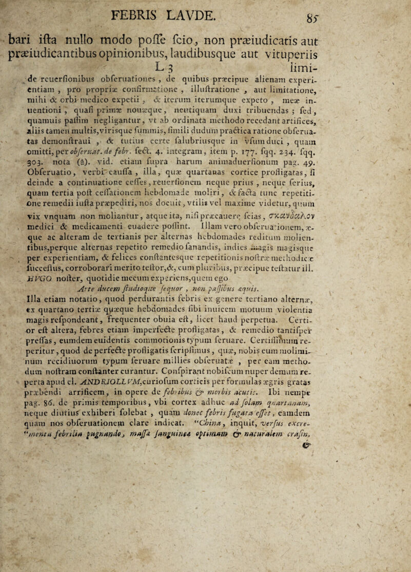 8^ bari ifta nullo modo pofle fcio,, non pranudicatis aut prseiudicantibus opinionibus, laudibusque aut vituperiis L 3 limi- de reucrfionibus obferuationes , de quibus praecipue alienam experi¬ entiam , pro propriae confirmatione , illuftratione , aut limitatione, mihi dc orbi medico expetii , Sz iterum iterumque expeto , meae in- uentioni , quafi primae nouseque, rieutiquam duxi tribuendas ; fed, quamuis paflim riegligantur, vt ab ordinata methodo recedant artifices, aliis tamen multis,virisque fummis, fimili dudurn pradiica ratione obferua- tas demonftraui , & tutius certe falubriusque in vfumduci , quam omitti, per obfernat. de febr. fecfi. 4. integram, item p. 177. fqq. 234. fqq. 303. nota (*). vid. etiam fnpra harum animaduerfionum pag. 49. Obferuatio, verbi caufla , illa, qux quartanas cortice profligatas, fi deinde a continuatione cefies, reuerfionem neque prius , neque ferius, quam tertia poft ceflationem hebdomade moliri, dc facta tunc repetiti¬ one remedii iufta praepediri, nos docuit, vtilis vel maxime videtur, quum vix vnquam non moliantur, atque ita, nifi praecauerq fcias, cx&wctKov medici & medicamenti euadere pofiint. Illam vero obferuarionem, x- que ac alteram de tertianis per alternas hebdomades reditum molien¬ tibus, perque alternas repetito remedio fanandis, indies magis magisque per experientiam, & felices eonftantesque repetitionis nofirre merhadicjc fuccefius, corroborari merito tefior,&, cum pluribus, praecipue tefiatur ili. HVGQ nofier, quotidie mecum experiens,quem ego Arte ducem fiudtoqice fequor , non pafjibus aquis. Ula etiam notatio, quod perdurantis febris ex genere tertiano alternx, tx quartano tertiae quaeque hebdomades libi inuicem motuum violentia magis refpondeant, frequenter obuia e fi, licet haud perpetua. Certi¬ or eft altera, febres etiam imperfe&e profligatas, & remedio tantifper preflas, eumdem euidentis commotionis typum feruare. Certifintaiim re- peritur, quod deperfe&e profligatis fcripfimus, quae, nobis eum molimi¬ num recidiuorum typum feruare millies obferuatae , per eam metho¬ dum nofiram conftanter curantur. Cpnfpirant nobifeum nuper demum re¬ perta apud cl. ANDRIOLL VM,curiofum corticis per formulas aegris gratas prxbendi arrificem, in opere de febnbus & morbis acutis. Ibi nempe pag. %6. de primis temporibus, vhi cortex adhuc ad [olam quartanam, neque diutius exhiberi folebat , quam donec febris fugata effet, eamdem quam nos obferuationem clare indicat. “China, inquit, 'verfus excre- “menta febrilia pugnando, maffa janguinea optimam & naturalem crafn, , &