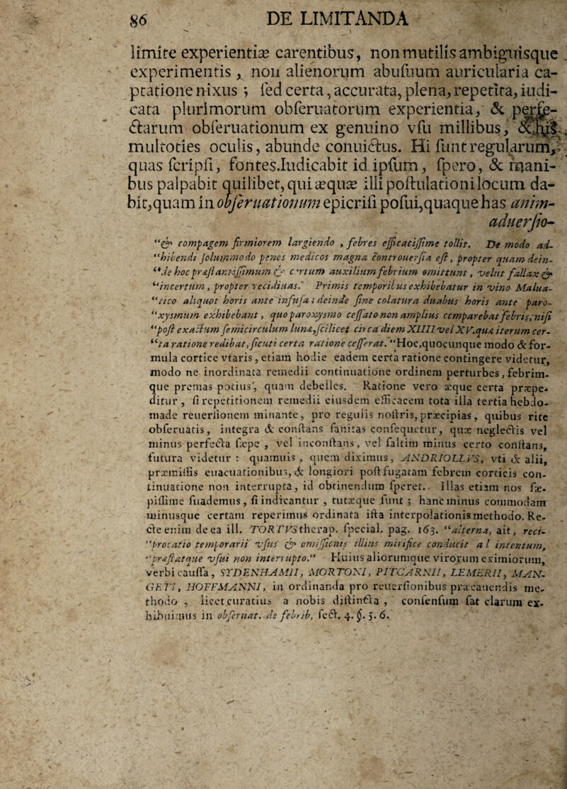 limite experientia? carentibus, non mutilis ambiguisque experimentis, non alienorum abufuum auricularia ca¬ ptatione nixus *, fed certa, accurata, plena, repetita, indi¬ cata plurimorum obferuatorum experientia, & perfe¬ ctarum obferuationum ex genuino vfu millibus, multoties oculis, abunde conuiCtus. Hi fimtregularuni,i quas fcripfi, fontes.Iudicabit id ipfum, fpero, & mani¬ bus palpabit quilibet, quicequse illi poftulationilocum da¬ bit,quam in obferuationum epicrifi pofui,quaque has anim- aduerfio- C? compagem firmiorem largiendo , febres effieacijfime tollit. De modo ad- “hibendi (dummodo penes medicos magna controuerfia e fi, propter quam dein- 6*de hoc pr&ftantdjTimum C' certum auxilium febrium omittunt, vehit fallax & ifincerttim, propter recidiuas. Primis temporii us exhibebatur in vino Malua- ‘dico aliquot horis ante infufa; deinde fine colatura duabus horis ante paro- “xysmum exhibebant, quo paroxysmo c effato non amplius ccmp arebat febris; ni fi “pofi exactum femicirculum lun<z,fcilicet circa diem XllllvelXV.qust iterum cer¬ ata ratione redibat,ficuti certa ratione c effer at. Hoc,quocunque modo & for¬ mula cortice vtaris, etiam hodie eadem certa ratione contingere videtur, modo ne inordinata remedii continuatione ordinem perturbes, febrim¬ que premas potius', quam debelles. Ratione vero xque certa proepe* ditur , fi repetitionem remedii eiusdem efficacem tota illa tertiahebdo- made reueriionem minante, pro regulis nofiris, praecipias, quibus rite obferuatis, integra & conflans fanitas confequetur, quae negleclis vel minus perfefia ficpe , vel inconftans, vel faltim minus certo conflans, futura videtur: quamuis p quem diximus, ANDRIOLLVS, vti & alii, prxmifiis euacuationibin, & longiori pofi:fugatam febrem corticis con¬ tinuatione non interrupta, id obtinendum fperet. Illas etiam nos fx. pifiime fuademus, fi indicantur , tutxque fu ut ; hanc minus commodam minusque certam reperimus ordinata ifia interpolationis methodo. Re- cteenira de ea ili. TORTES therap. fpecial. pag. 163. “alterna, ait, recu “procatio temporarii vfus & omifenis illius mirifice conducit al intentum, pr&fiatque vfui non interuiptod Huius aliorunique virorum eximiorum, verbi caufla, SYDENHAMI1, MORTOKl, PITCARNII, LEMERJI, MAN¬ GET I, HOFFMANNI, in ordinanda pro reuerfionibus praecanendis me¬ thodo , licet curatius a nobis difiinfla , confenfum fat clarum ex¬ hibuimus ili obferuat. defebrib, feft. 4. $.51.6.