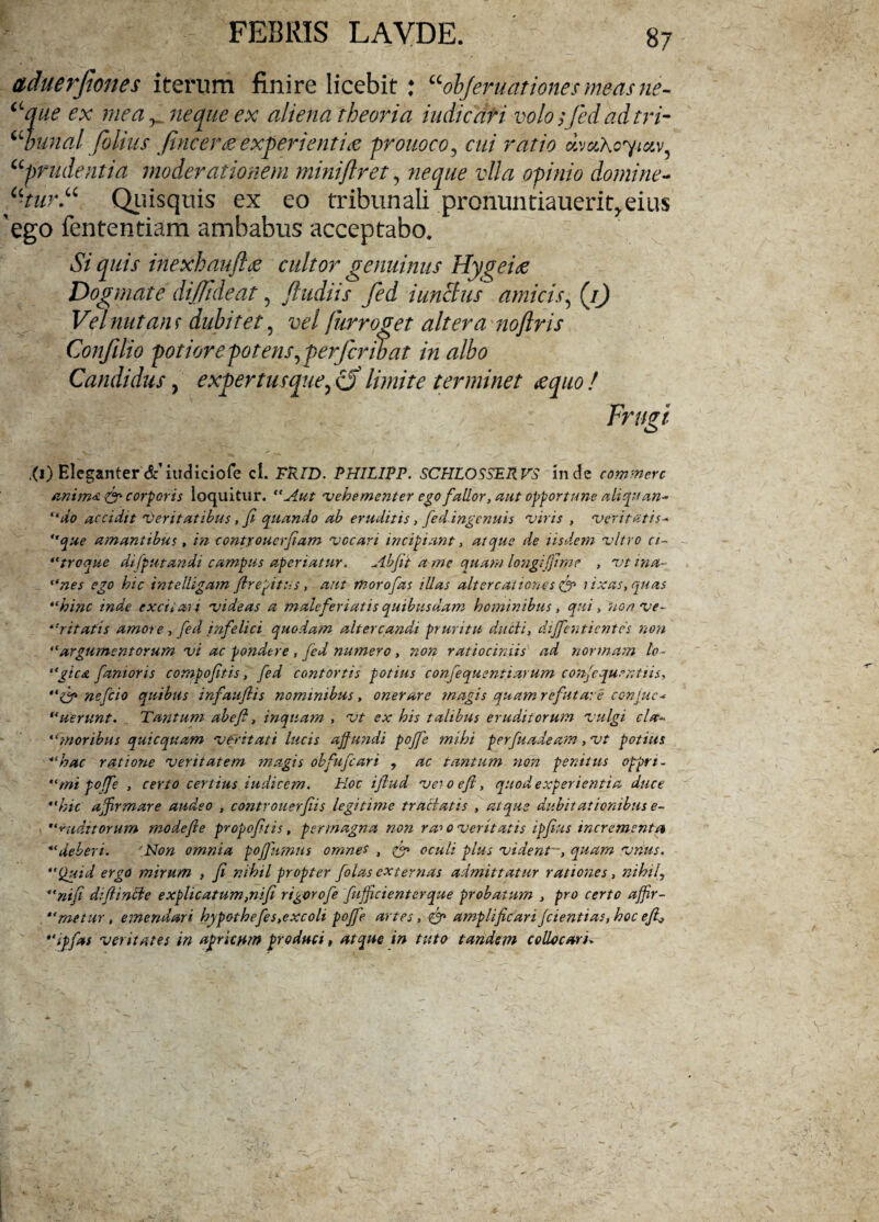 aduerfanes iterum finire licebit : “objeruationesmeasne- “que ex mea neque ex aliena theoria indicati volo; fed adtri- “bunal filius fincer<eexperienti# prouoco, cui ratio eivetAoytxv “prudentia moderationem miniftret, neque vlla opinio domine- u-tur.u Quisquis ex eo tribunali pronuntiauerit,eius ego iententiam ambabus acceptabo. Si quis inexhaujhe cultor genuinus Hygehe Dogmate diffident, J'ludiis fed iunclus amicis, (.0 Vel nutans dubitet, vel furroget altera nojlris Confilio potiorepotens, perfcrwat in albo Candidus, expertuscgueyd) limite terminet <equo! Frugi .(i) Eleganter6c iudiciofe cl. TRFD. PHFLFPP. SCHLOSSERVS inde commere anima & corporis loquitur. “Aut vehementer ego fallor, aut opportune aliquan~ “do accidit 'Oeritatibus, fi quando ab eruditis , fed.ingenuis viris , veritatis■* que amantibus, in contxouerfiam vocari incipiant, atque de iisdem vitro ci~ “troque dt [putandi campus aperiatur. Abfit a me quam longi[fime , vt ina¬ uries ego hic intelligam flrepitus, aut moro fas illas altercationes & lixas, quas “hinc inde excii an videas a malefer i at is quibusdam hominibus , qui, non ve- *•>itatis amore, fed infelici quodam altercandi pruritu ducti, dijfenticntes non “argumentorum vi ac pondere, fed numero, non ratiociniis ad normam lo - “gica fanioris combofitis, fed contortis potius confequentiarum confiqumtris, nefeio quibus infaufiis nominibus, onerare magis quam refutare cc-njuc* “uerunt. Tantum abefi, inquam , vt ex his talibus eruditorum vulgi cla- “moribus quicqitam veritati lucis affundi pojfe mihi perfuadeam, vt potius “hac ratione veritatem magis obfufeari , ac tantum non penitus opprt- “mipoffe , certo certius iudicem. Hoc ifiud veioefi, quod experientia duce “hic affirmare audeo , controuerfiis legitime tractatis , atque dubitationibus e- “ auditorum modeffe propofitis, permagna non ra-> o veritatis ipfius incrementa “deberi. 'Non omnia poffumus omnes , oculi plus vident ■, quam vnus. “Quid ergo mirum , fi nihil propter folas externas admittatur rationes, nihil\ “nifi difiincie explicatum,nifi rigorofe fufjicienterque probatum , pro certo affir- “metur, emendari hypothefes, excoli pojfe artes, amplificari[dentias, hoc efi, *'ipfas veritates in apricum produci, atque in tuto tandem collocari»