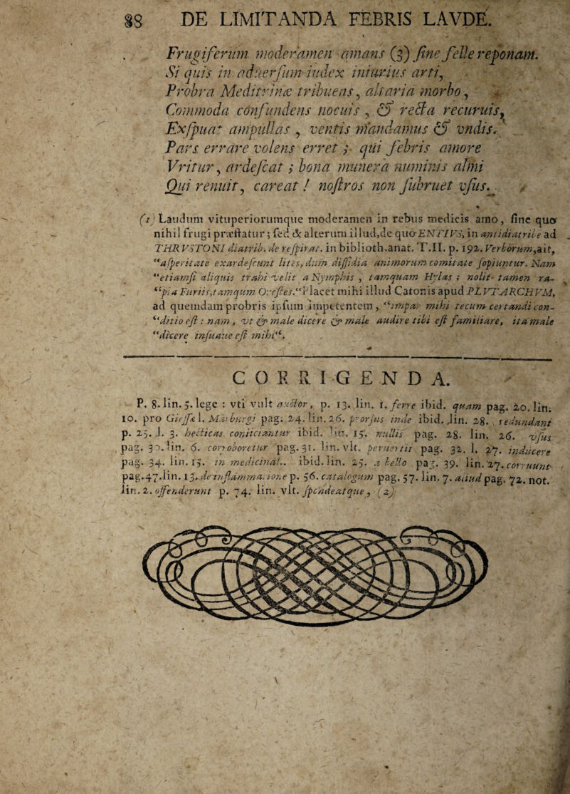 Frugiferum moderamen amans (3) fine felle reponam. Si quis in aduerfiim index iniimus arti, Probra Meditrina tribuens ? altaria morbo, Commoda confundens nocuis ? f) reBa recuruisy Exfpuat ampullas ? ventis mandamus cf vndisf Pars errare volens erret; qui febris amore Vritur, ardefcat > /wm munera numinis almi Qui renuit 5 care at ! noftros non fubruet vfus. ' 'v * * __ (/ Laudum vituperiorumque moderamen in rebus medicis amo, fine quor nihil frugi pneftatur; fed & alterum ii lud,de quor ENTI FS, in antidiatrile ad THR V.STOSI diatrib. de regnat, in biblioth.anat, T.II. p. 192. Verborum^it, afperitate exardefcmrl lites, dum difiidia animorum comit at e fopiuntur. Nam “etiamfi aliquis trahi -velit a Nymphis , tamquam Hylas ; nolit- tamen ra- “pia Furtis,tamqum 0;rfie$.“l:lacet mihi illud Catonis apud RL VTARCHVM, ad quemdam probris ipfum impetentem, ,ctmpar mihi tecum certandi con- “ ditio e fi : nam, vt (fi male dicere (fi male audire tibi efi familiare, it a male “dicere infuaue efi mihi<6. COERI GEND A. p. 8.1; 10. pro •in. 5. lege : vti vult auctor, p. 13. lin. 1, ferre ibid. quam pag. 20. liti; Giejfn 1. Matbtirgi pag. 24.Un.2b. prorjus inde ibid. Jin. 28. v redundant p. 25. 1. 3. heciicas coniiciantur ibid. Un. 15. nullis pag. 2g. lin. 26. %>fu: pag. 3 a. lin. 6. corroboretur pag. 31. lin. vit. peruertit pag. 32. 1. 27. inducere jus aucere pag. 3d iin. 15. in medicina!.. ibiii. lin. 5• a c.ello pag. 39* lin. 27•corruunt' pag. 47. i in. 13Sdemfiamma. ion e p. $6.'catalogum pag. 57. lin. 7. aliud pag.. 72. not. lin. 2 .offenderunt p. 74.' lin. vit. Jpcndeatque^ (2),