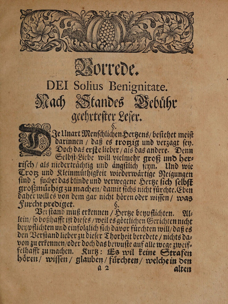 Nach Standes Vebuͤhr geehrteſter Leſer. Je Unart Menſchlichen Hertzens / beſtehet meiſt darinnen / daß es trotzig und verzagt fey. Diooch das erſte lieber / als das andere. Denn „ Selbſt⸗Liebe will vielmehr groß und her⸗ riſch / als niedertraͤchtig und angſtlich ſeyn. Und wie Trotz und Kleinmuͤthigkeit wiederwaͤrtige Neigungen ſind; ſuchet das blinde und verwegene Hertze ſich ſelbſt großmůthig zu machen / damit ſichs nicht fuͤrchte. Eben daher willes von dem gar nicht hören oder wiſſen / was Furcht prediget. S. „ Ver ſtand muß erkennen / Hertze beypflichten. Al⸗ lein / ſo boßhafft iſt dieſes / weil es goͤttlichen Gerichten ucht beypflichten und einfolglich ſich davor fürchten will / daß es den Verſtand lieber zu dieſer Thorheit beredete / nichts da⸗ felhafft zu machen. Kurtz: Es wil keine Strafen hoͤren / wiſſen / glauben / fůͤrchten / welche in 15 5 5 22 in alten