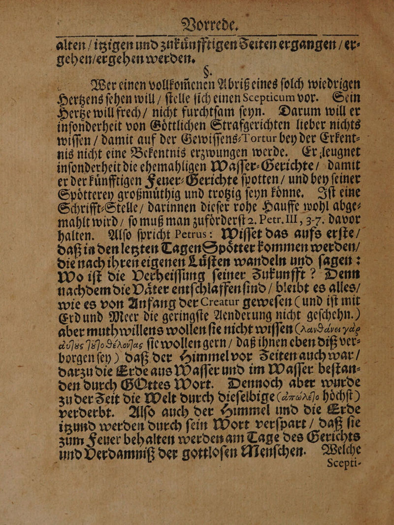 0 3 ee Mr \ ar, 2 N x 1 EU N > d 8 > 0% 2 alten / itzigen und zukuͤufftigen Seiten ergangen / er⸗ gehen / ergehen werden. e Wer einen vollkomenen Abriß eines ſolch wiedrigen Hertzens ſehen will / ſtelle ſich einen Scepticum vor. Sein Hertze will frech / nicht furchtſam ſeyn. Darum will er imnſonderheit von Goͤttlichen Strafgerichten lieber niches wiſſen / damit auf der Gewiſſens⸗Tortur bey der Erkent⸗ nis nicht eine Bekentnis erzwungen werde. Er leugnet inſonderheit die ehemahligen Waſſer⸗Gerichte / damit er der kuͤnfftigen Feuer⸗Gerichte ſpotten / und bey einer Spoͤtterey großmuͤthig und trotzig ſeyn Fonne, Iſt eine Schrifft⸗Stelle / darinnen dieſer rohe Hauffe wohl aber mahlt wird / ſo muß man zufoͤrderſt 2. Petr. III, 37. davor halten. Alſo fpricht Petrus: Wiſſet das aufs erſte/ daß in den letzten Tagen Spoͤtter kommen werden /,. die nach ihren eigenen Lüften wandeln und ſagen: Wo iſt die Verheiſſung feiner Zukunfft? Denn nachdem die Däter entſchlaffenſind / bleibt es alles / wie es von Anfang der Creatur geweſen (und iſt mit Erd und Meer die geringſte Aenderung nicht geſchehn.) aber muth willens wollen fie nicht wiſſen Oe e, d dhe Je hola ſie wollen gern / daß ihnen eben diß ver⸗ ; borgen ſey) daß der Himmel vor Zeiten auch war / darzu die Erde aus Waſſer und im Waſſer beſtan den durch GOttes Wort. Dennoch aber wurde ʒu der Seit die Welt durch dieſelbige (nh höͤchſt verderbt. Alſo auch der Himmel und die Erde itzund werden durch ſein Wort verſpart / daß 6 zum Feuer behalten werden am Tage des Gerichts und Derdammiß der gottloſen Menſchen. Welche Scepti