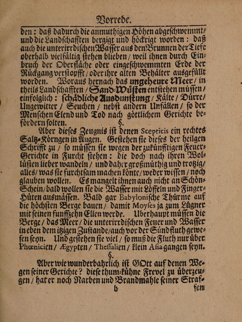 BER ae den: daß dadurch die anmuthigen Höhen abgelchrormmt/ und die Landſchafften bergigt und hoͤckrigt worden: daß auch die unterirrdiſchen Waſſer aus den Brunnen der Tiefe oberhalb vielfältig ſtehen blieben weil ihnen durch Ein⸗ Rückgang verſtopfft / oder ihre alten Behälter ausgefüllt worden. Woraus hernach das ungeheure Meer in theils Landſchafften / Sand⸗Wuͤſten entſtehen muͤſſen / einfolglich: ſchaͤdliche Ausdunſtung / Kalte / Duͤrre / Ungewitter / Seuchen / nebſt andern Unfaͤllen / ſo der Menſchen Elend und Tod nach goͤttlichem Gerichte be⸗ Aber dieſes Zeugnis iſt denen Scepticis ein rechtes Saltz⸗Koͤrngen in Augen. Geſtehen ſie dieſes der heilgen Schrifft zu / fo muͤſſen fie wegen der zukuͤnfftigen Feuer⸗ Gerichte in Furcht ſtehen: die doch nach ihren Wol⸗ lluͤſten lieber wandeln / und daher großmuͤthig und trotzig / alles / was fie furchtſam machen koͤnte / weder wiſſen / noch glauben wollen. Es mangelt ihnen auch nicht an Schoͤn⸗ Schein / bald wollen fie die Waſſer mit Loͤffeln und Finger⸗ Huͤten ausmaͤſſen. Bald gar Babyloniſche Thürme auf die hoͤchſten Berge bauen / damit Moyfes ja zum Luͤgner ineben demitzigen Zuſtande / auch vor der Suͤndfluth gewe⸗ ſen ſeyn. Und geſtehen fie viel / ſo muß die Fluth nur uͤber TFkbannicien / Agypten/ Thefalien/ klein Ala gangen ſeyn. Aiber wie wunderbahrlich iſt Gott auf denen We⸗ gen ſeiner Gerichte? dieſe thum⸗kuͤhne Frevel zu uͤberzeu⸗ gen / hat er noch Narben und mae ſeiner 55 \ /