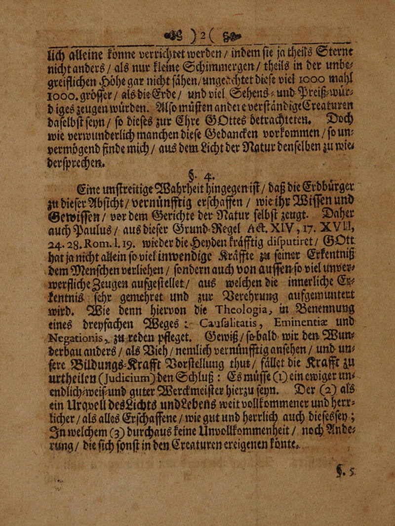 a Me X e jatheis Sterne f 38 FEN ae — — lich alleine konne verrichtet werden / indem fi nicht anders / als nur kleine Schimmergen / theils greiflichen Höhe gar nicht ſaͤhen / ungedchtet dieſe viel ooo mahl 1000. gröſſer / als die Erde / und viel Sehens und Preiß wüͤr⸗ diges zeugen wuͤrden. Alſo muͤſten andere verſtaͤndige Creaturen 9 daſelbſt ſeyn / fo dieſes zur Ehre GOttes betrachteten. Doch wie verwunderlich manchen dieſe Gedancken vorkommen ſo un; vermöͤgend finde mich / aus dem Licht der Natur denſelben zu wie⸗ Eine unſtreitige Wahrheit hingegen iſt / daß die Erdburger Gewiſſen / vor dem Gerichte der Natur ſelbſt zeugt. Daher auch Paulus / aus dieſer Grund⸗Regel get. XIV, 17.2 VIII, 24.28. Rom. l. 19. wieder die Heyden kraͤfftig diſputiret / Gott hat ja nicht allein ſo vie inwendige Kraͤffte zu feiner Erfentniß dem Menſchen verliehen / ſendern auch von auſſenſo viel un ver⸗ * 7 rfliche Zeugen aufgeſtellet / aus welchen die innerliche Ex⸗ Ape! kentnis ſehr gemehret und zur Verehrung aufgemuntert wird. Wie denn hiervon die Theologia, in Benennung eines dreyfachen Weges: Caufaltatis , Eminentiæ und Negationis, zu reden pfleget. Gewiß / ſe bald wir den Wun⸗ derbau anders / als Vieh / nemlich ver nuͤnfftig anſehen / und un ſere Bildungs ⸗Krafft Vorſtellung thut / fället die Krafft zu urtheilen (Judicium) den Schluß: Es muͤſſe (H ein ewiger un⸗ endlich⸗weiſ⸗und guter Werckmeiſter hierzu ſeyn. Der (2) als ein Urqvell des Lichts undehens weit vollkommener und herr⸗ licher / als alles Erſchaffene / wie gut und herrlich auch dieſesſey; In welchem (3) durchaus keine Unvollkommenheit / noch Ande⸗ 342 ung / die ſich ſonſt in den Erenturen ereigenen kͤont. ’ ar 88 h * Aa — Fe g. 5. r {