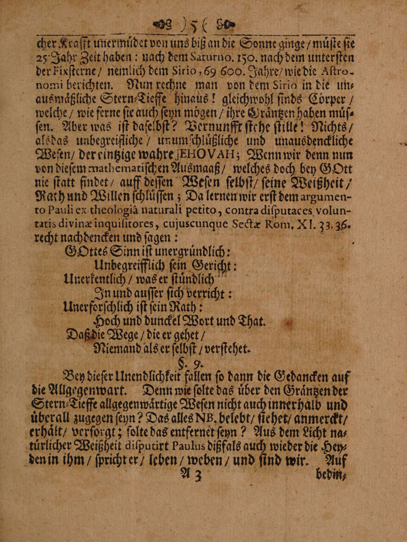 . 1 ame ar ar | AN 5 a. * — cher Kraft unermüdet van uns biß an die Sonne ginge / müſteſie 25 Jahr Zeit haben; nach dem Saturno. 150. nach dem unterſten der Fixſterne / nemlich dem Sirio, 69 600. Jahre / wie die Altro- nomi berichten. Nun rechne man von dem Sirio in die un⸗ N ausmäßliche Stern, Jieße hinaus! glachrohl finds Corper“ welche / wie ferne fie auch ſeyn mögen / ihre Graͤntzen haben muͤſ⸗ fen. Aber was iſt daſelbſt? Vernunfft ſtehe ſtille! Nichts / alsdas unbegreifliche / unum chluͤßliche und unausdenckliche Weſen / der eintzige wahre JEHOVAH; Wenn wir denn nun von dieſem mathematiſchen Ausmaaß / welches doch bey GOtt nie ſtatt findet / auff deſſen Weſen ſelbſt / ſeine Weißheit / Rach und Willen ſchluͤſſen; Da lernen wir erſt dem argumen- to Pauli ex theologia naturali petito, contra diſputaces volun- is divinæ inquifitores, cujuscunque Sectæ Rom, XI. 33.36. * tat recht nachdencken und ſaenn Gottes Sinn iſt unergruͤndlich: „ Anzdegraffuch fin Gericht: AVrrerkentlich / was er ſtuͤndlick AJnund auſſer ſich verricht: Unerforſchlich iſt ſein Rath: Daß die Wege / die er gehetè : Niemand als er ſeloſt / verſtehettt. e , Ben dieſer Unendlichkeit fallen fo dann die Gedancken auf die Allgegenwart. Denn wie ſolte das über den Graͤntzen der Stern Leffe allgegenwärtige Weſen nicht auch innerhalb und überall zugegen feyn? Das ale NB, belehttehet anmereit/ ‚erhäkt, verforgt; ſolte das entfernet ſenn? Aus dem Licht na⸗ tuͤrlicher Weißheit diſputirt Paulus dißfals auch wieder die Hey⸗ den in ihm / ſpricht er / leben / weben / und ſind wir. Auf .