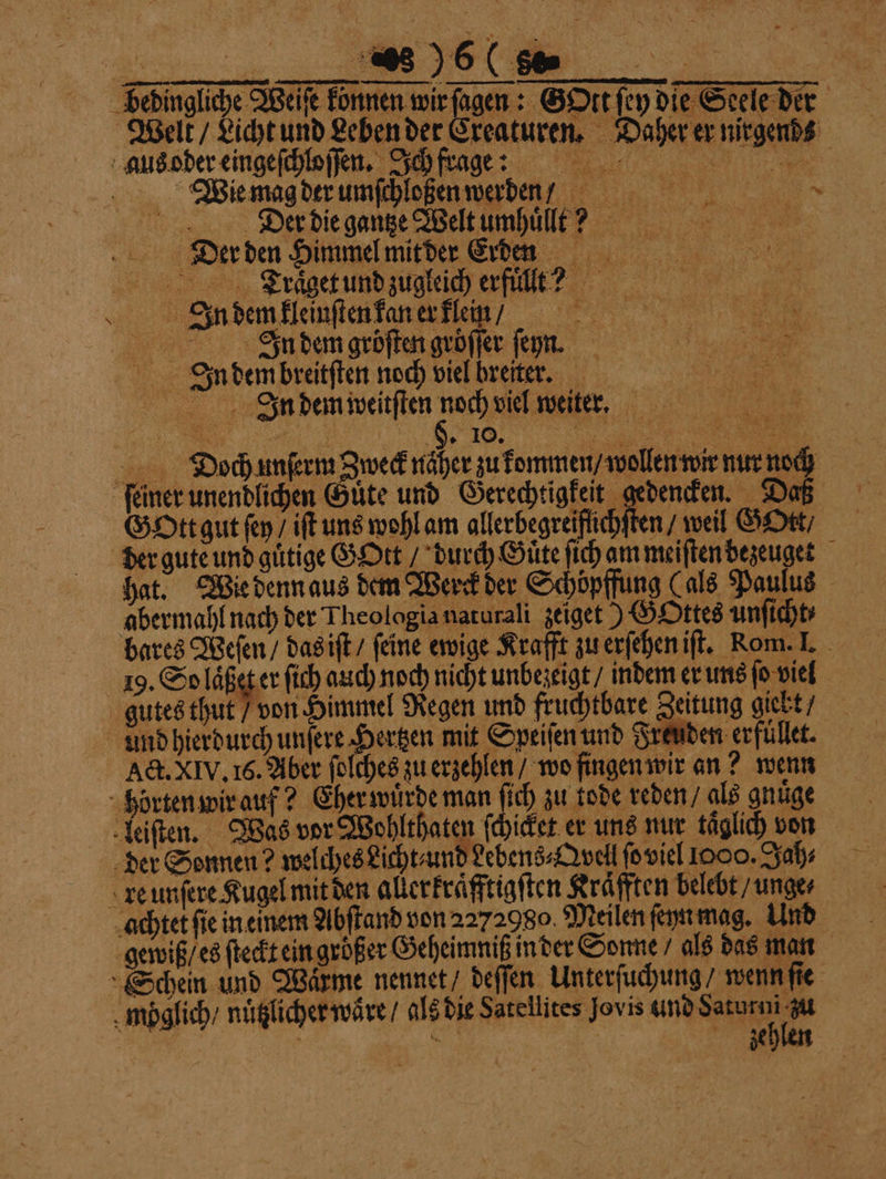 Fedingliche Welse können wir ſagen: Gott ſch die Stele der Welt / Licht und Leben der Creaturen. Daher er nirgends aus oder eingeſchloſſen. Ich fragte Wie mag der umſchloßen werden/ Der die gantze Welt umhüllt: Dier den Himmel mitder Erden Träget und zugleich erfullt? W In dem kleinſten kan er klein / I.nddemgrbſten gröͤſſer ſeyn. IJIn dembreitſten noch viel breiter. 0 In dem weitſten noch viel weiter. Dioch unſerm Zweck näher zu kommen / wollen wir nur noch feiner unendlichen Güte und Gerechtigkeit gedencken. Daß Gott gut ſey / iſt uns wohl am allerbegreiflichſten / weil GOtt / der gute und guͤtige GOtt / durch Guͤte ſich am meiſten dezeuget hat. Wie denn aus dem Werck der Schöpffung (als Paulus abermahl nach der Theologia naturali zeiget) GOttes unſicht⸗ bares Weſen / das iſt / feine ewige Krafft zu erſehen iſt. Kom. I. 19. So laͤßet er ſich auch noch nicht unbezeigt / indem er uns ſo viel gutes thut / von Himmel Regen und fruchtbare Zeitung giekt / und hierdurch unſere Hertzen mit Speiſen und Freuden erfüllet. Act. XIV. 16. Aber ſolches zu erzehlen / wo fingen wir an? wenn horten wir auf? Eher wuͤrde man ſich zu tode reden / als gnuͤge leiſten. Was vor Wohlthaten ſchicket er uns nur taͤglich von der Sonnen? welches Licht und debens⸗Qvell ſo viel 1000. Jah⸗ re unſere Kugel mit den allerkraͤfftigſten Kraͤfften belebt / unges achtet ſie in einem Abſtand von 2272980. Meilen ſeyn mag. Und gewiß / es ſteckt ein großer Geheimniß in der Sonne / als das man Schein und Wärme nennet / deſſen Unterſuchung / wenn ſie möglich / nuͤtzlicher waͤre / als die Satellites Jovis und Saturni m | zeh *
