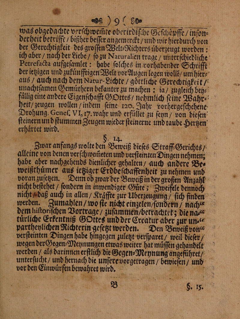 was obgedachte verſchwemte oberirdiſche Brfchöpffe / inſon⸗ derheit betrifft / bißher beſſer angemerckt / und wir hierdurch von der Gerechtigkeit des groſſen Welt⸗Richters uͤberzeugt worden: Petrefacta aufgeſamlet: habe ſolches in vorhabender Schrifft der jetzigen und zukuͤnſſtigen Welt vor Augen legen wolle / um hier, aus auch nach dem Natur- Lichte / göttliche Gerechtigkeit / unachtſamen Gemuͤthern bekanter zu machen: ia / zugleich beh⸗ fällig eine andere Eigenſchafft GOttes / nehmlich feine Wahr ⸗ heit / zeugen wollen / indem ſeine 120. Jahr vorbergefchehene Drohung. Genel. VI, 17. wahr und erfüllet zu ſeyn / von dieſen ſteinern un d ſtummen Zeugen wieder ſteinerne und taube Hertzen — — erhaͤrtet wird. a i ee N u 3 war anfangs wolte den Beweiß dieſes Straff⸗Gerichts / alleine von denen verſchwem̃eten und verſteinten Dingen nehmen: habe aber nachgehends dienlicher gehalten auch andere Bes voran zusetzen. Denn ob zwar der Beweiß in der großen Anzahl nicht beſtehet / ſondern in inwendiger Gute; Zweifele dennoch nicht / daß auch in allen / Kraffte zur Überzeugung / ſich finden werden. Jumahlen / wo ſte nicht einzelen / ſondern / nach dem hiſtoriſchen Vortrage / zuſammen / betrachtet; die na ⸗ tuͤrliche Erkentniß GOttes und der Ereakur aber zur un partheylichen Richterin geſetzt werden. Den Beweiß von werden / als darinnen erſtlich die Zegen⸗Meynung angeführet unterſucht / und hernach die unſere vorgetragen bewieſen / unnd vor den Einwuͤrfen bewahret witrd. n Le bi; . dt ö
