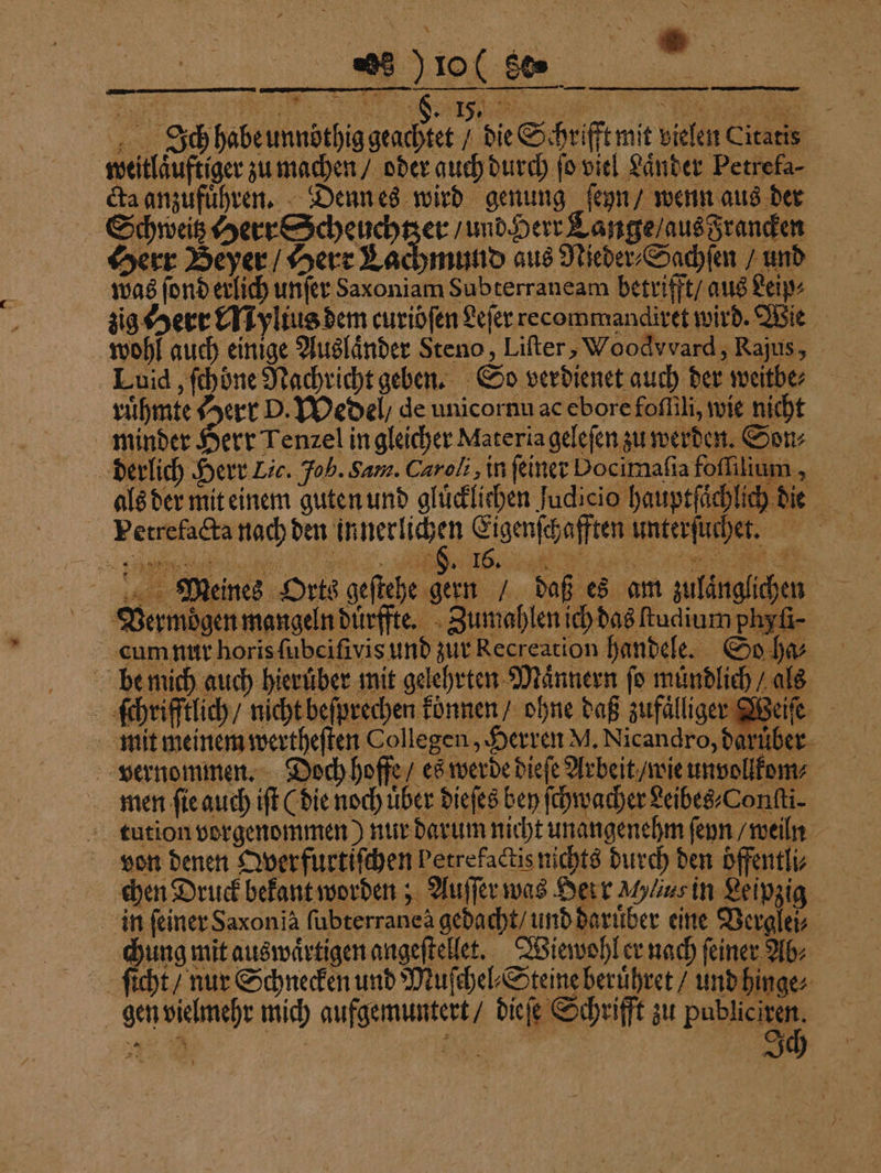 höhe Ich habe unndthig geachtet / die Schrifft mit vielen Citatis weitlaͤuftiger zu machen / oder guch durch ſo viel Laͤnder Petrefa⸗ cla anzufuͤhren. Denn es wird genung ſeyn / wenn aus der Schweitz Herr Scheuchtzer / und Herr Lange / aus Francken Herr Beyer / Herr Lachmund aus Nieder⸗Sachſen / und was ſond erlich unſer Sax oniam Subterraneam betrifft / aus Leip⸗ zig Herr Mylius dem curiöfen Leſer recommandiret wird. Wie wohl auch einige Auslaͤnder Steno, Lifter, Woodvvard, Rajus, Luid, ſchöne Nachricht geben. So verdienet auch der weitbe⸗ ruͤhmte 7 err D. Wedel / de unicornu ac ebore foſſili, wie nicht minder Herr Tenzel in gleicher Materia geleſen zu werden. Sons derlich Herr Lic. Joh. Sam. Caroli, in feiner Docimafia foſſilium, als der mit einem guten und gluͤcklichen Judicio hauptſaͤchlich die Petrefacta nach den innerlichen Eigenſchafften unterſuchet. . e a ENT re re Meines Orts geſtehe gern / daß es am zulänglichen Vermoͤgen mangeln duͤrffte. Zumahlen ich das ſtu dium phy 1 Lum nur horis ubeifivis und zur Eecteation handele. So ha; ſchrifftlich / nicht beſprechen können / ohne daß zufalliger Weiſe mit meinem wertheſten Collegen, Herren M. Nicandro, darüber 5 4 men ſie auch iſt (die noch Uber dieſes bey ſchwacher Leibes⸗Conſti⸗ tution vorgenommen) nur darum nicht unangenehm ſeyn / weiln von denen Qverfurtiſchen betrefactis nichts durch den öffentli⸗ chen Drackbckaneworden Auſſerune Heir ch in Leipgig in ſeiner Saxon ia ſubterranea gedacht / und daruͤber eine Verglei⸗ chung mit auswaͤrtigen angeſtellet. Wiewohl er nach feiner Ab⸗ ſicht / nur Schnecken und Muſchel⸗Steine beruͤhret / und hinge⸗ gen vielmehr mich aufgemuntert / dieſe Schrifft zu Publ