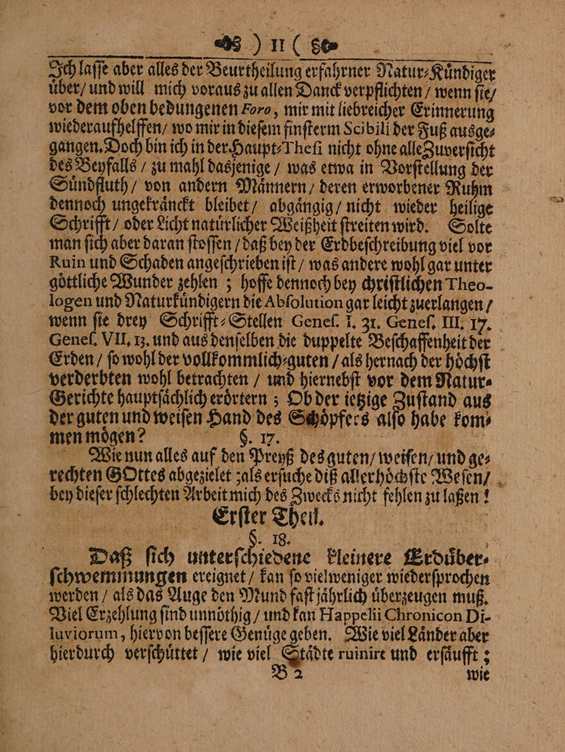 Ich laſſe aber alles der Beurtheilung erfahrner Natur⸗Kuͤndiger vor dem oben bedungenen oro, mir mit liebreicher Erinnerung wiederaufhelffen / wo mir in dieſem finſterm Scibill der Fuß ausge⸗ gangen. Doch bin ich in der Haupt⸗Theſi nicht ohne alle Zuverſicht 5 des Beyfalls / zu mahl dasjenige / was etwa in Vorſtellung der Suͤndfluth / von andern Mannern / deren erworbener Ruhm dennoch ungekraͤnckt bleibet / abgaͤngig / nicht wieder heilige e bed Licht natuͤrlicher Weißheit ſtreiten wird. Solte man ſich aber daran ſtoſſen / daß bey der Erdbeſchreibung viel vor Ruin und Schaden angeſchrieben iſt / was andere wohl gar unter goͤttliche Wunder zehlen; hoffe dennoch bey chriſtlichen Theo- wenn fie drey Schrifft⸗Stellen Genel. J. 31. Geneſ. III. 17. Genel. VII. I. und aus denſelben die duppelte Beſchaffenheit der Erden / ſo wohl der vollkommlich⸗ guten / als hernach der hoͤchſt verderbten wohl betrachten / und hiernebſt vor dem Nature Gerichte hauptſaͤchlich erörtern ; Ob der ietzige Zuſtand aus ©: oͤpfers alſo habe kom, der guten und weiſen Hand des © men mogen? 6.17. e Wie nun alles auf den Preyß des guten / weiſen / und ge, rechten G Ottes abgezielet als erſuche diß aller hoͤchſte Weſen / bey dieſer ſchlechten Arbeit mich des Zwecks nicht fehlen zu laßen! e,, )%%%ͤ . 1 Daß ſich unterfesiebehe kleinere Erduͤber⸗ ſchwem mungen ereignet / kan fo vielweniger wiederſprochen werden / als das Auge den Mund faſt jahrlich überzeugen muß. Viel Erzehlung find unnöthig / und kan Happelii Chronicon Di- luviorum, hiervon beſſere Genuͤge geben. Wie viel Laͤnder aber hierdurch verſchuͤttet / wie W ruinirt und erſaͤufft;