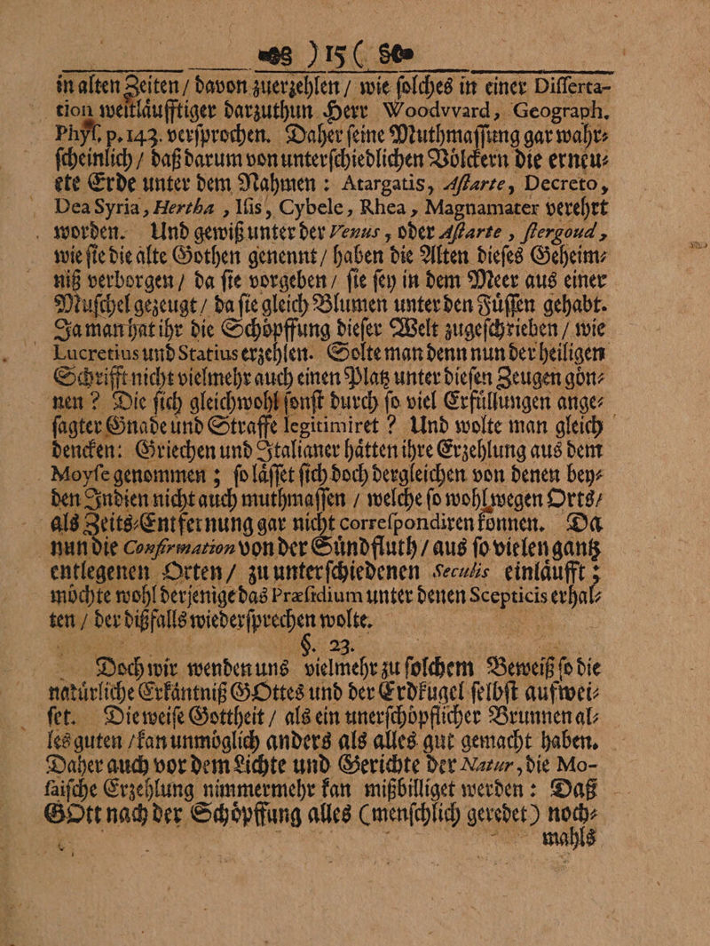 „ | laͤufftiger darzuthun Herr Woodvvard, Geograph. Phyt, p. 143. verſprochen. Daher feine Muthma ang gar wahr: ſcheinlich / daß darum von unterſchiedlichen Völckern die erneu⸗ ete Erde unter dem Nahmen: Atargatis, Afarte, Decreto, Dea Syria, Hertha, Iſis, Cybele, Rhea, Magnamater verehrt worden. Und gewiß unter der Venus, oder arte, flergond , wie ſie die alte Gothen genennt / haben die Alten dieſes Geheim⸗ 90 verborgen / da fie vorgeben / fie ſey in dem Meer aus einer Muſchel gezeugt / da ſie gleich Blumen unter den Fuͤſſen gehabt. Ja man hat ihr die Schoͤpffung dieſer Welt zugeſchrieben / wie Schrifft nicht vielmehr auch einen Platz unter dieſen Zeugen gön⸗ nen? Die ſich gleichwohl ſonſt durch fo viel Erfuͤllungen ange⸗ ſagter Gnade und Straffe legitimiret ? Und wolte man gleich dencken: Griechen und Italianer hätten ihre Erzehlung aus dem | Moyfe genommen; ſo laͤſſet ſich doch dergleichen von denen bey⸗ den Indien nicht auch muthmaſſen / welche fo wohl wegen Orts / als Zeits⸗Entfer nung gar nicht correſpondiren konnen. Da nun die Con fr mation Von der Suͤndfluth / aus ſo vielen gantz entlegenen Orten / zu unter ſchiedenen Seculs einlaͤufft; möchte wohl derjenige das Prefidium unter denen we eat ten / der dißfalls wiederſprechen pie | | | „Dodwi wenden ung neh zu ſolchem Beweiß 0 die | natür liche Erkaͤntniß GOttes und der Erdkugel ſelbſt aufwei⸗ ſet. Die weiſe Gottheit / als ein unerfchopflicher Brunnen al⸗ les guten / kan unmoglich anders als alles gut gemacht haben. Daher auch vor dem Lichte und Gerichte der Nazur ‚die Mo- faifche Erzehlung nimmermehr kan mißbilliget werden: Daß Gott nach der Schoͤpffung alles ee geredet) is * 1 U